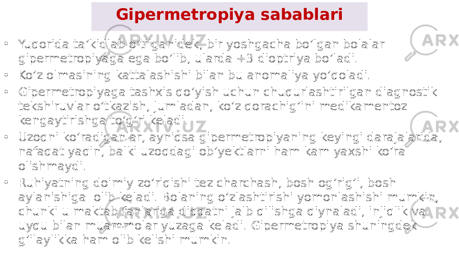 Gipermetropiya sabablari • Yuqorida ta’kidlab o’tilganidek, bir yoshgacha bo’lgan bolalar gipermetropiyaga ega bo’lib, ularda +3 dioptriya bo’ladi. • Ko’z olmasining kattalashishi bilan bu anomaliya yo’qoladi. • Gipermetropiyaga tashxis qo’yish uchun chuqurlashtirilgan diagnostik tekshiruvlar o’tkazish, jumladan, ko’z qorachig’ini medikamentoz kengaytirishga to’g’ri keladi. • Uzoqni ko’radiganlar, ayniqsa gipermetropiyaning keyingi darajalarida, nafaqat yaqin, balki uzoqdagi ob’yektlarni ham kam yaxshi ko’ra olishmaydi. • Ruhiyatning doimiy zo’riqishi tez charchash, bosh og’rig’i, bosh aylanishiga  olib keladi. Bolaning o’zlashtirishi yomonlashishi mumkin, chunki u maktab fanlariga diqqatni jalb qilishga qiynaladi, injiqlik va uyqu bilan muammolar yuzaga keladi. Gipermetropiya shuningdek g’ilaylikka ham olib kelishi mumkin. 