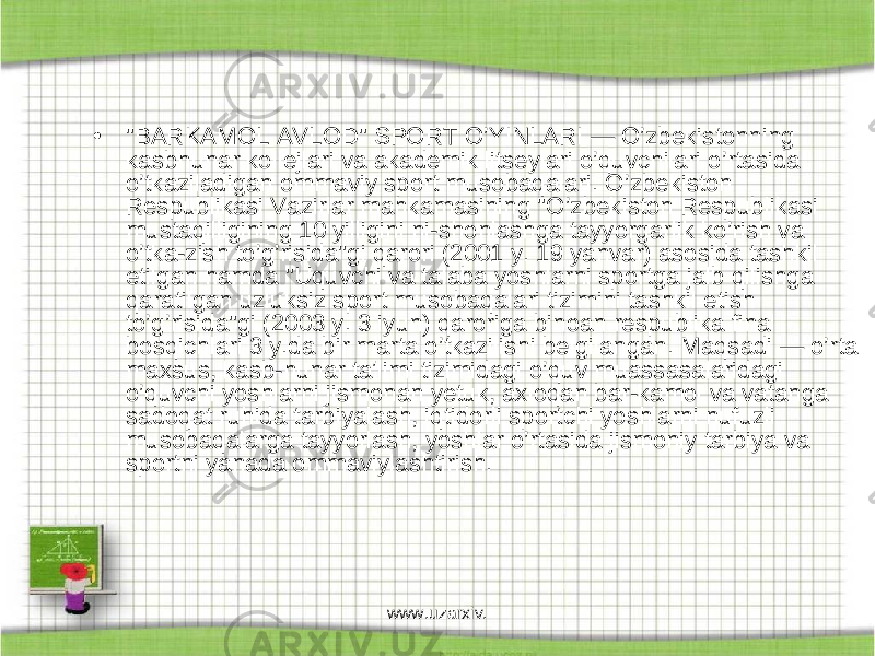 • &#34;BARKAMOL AVLOD&#34; SPORT O’YINLARI — O’zbekistonning kasbhunar kollejlari va akademik litseylari o’quvchilari o’rtasida o’tkaziladigan ommaviy sport musobaqalari. O’zbekiston Respublikasi Vazirlar mahkamasining &#34;O’zbekiston Respublikasi mustaqilligining 10 yilligini ni-shonlashga tayyorgarlik ko’rish va o’tka-zish to’g’risida&#34;gi qarori (2001 y. 19 yanvar) asosida tashkil etilgan hamda &#34;Uquvchi va talaba yoshlarni sportga jalb qilishga qaratilgan uzluksiz sport musobaqalari tizimini tashkil etish to’g’risida&#34;gi (2003 y. 3 iyun) qaroriga binoan respublika final bosqichlari 3 y.da bir marta o’tkazilishi belgilangan. Maqsadi — o’rta maxsus, kasb-hunar taʼlimi tizimidagi o’quv muassasalaridagi o’quvchi yoshlarni jismonan yetuk, axloqan bar-kamol va vatanga sadoqat ruhida tarbiyalash, iqtidorli sportchi yoshlarni nufuzli musobaqalarga tayyorlash, yoshlar o’rtasida jismoniy tarbiya va sportni yanada ommaviylashtirish. www.uzarxiv. 