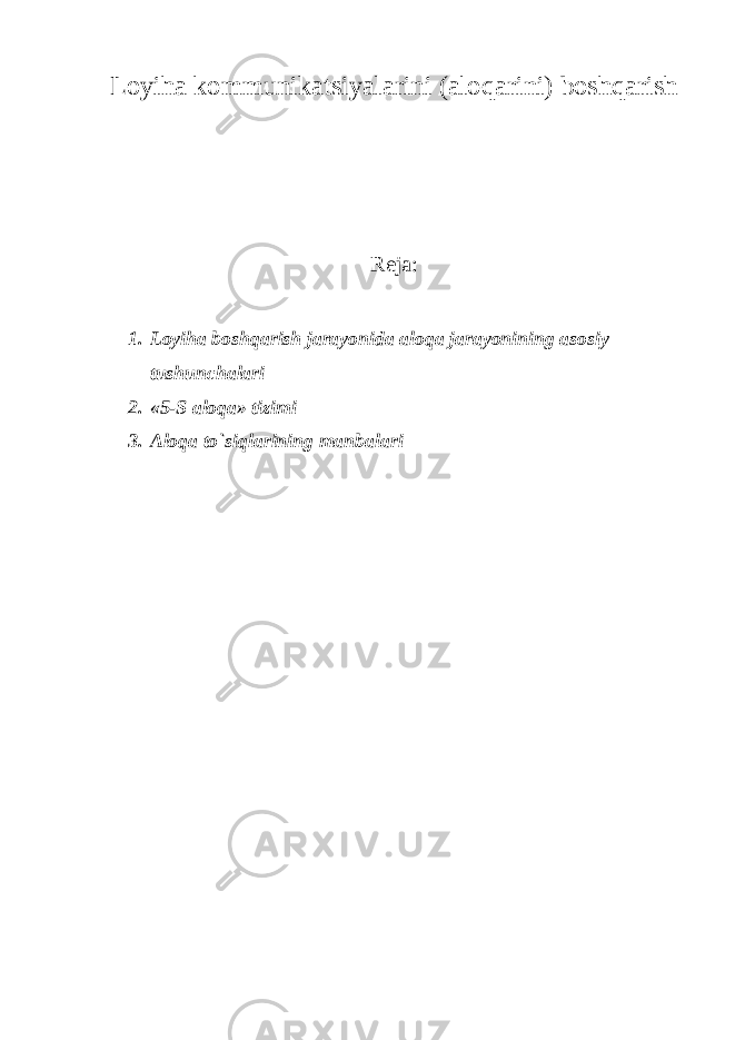 Loyiha kommunikatsiyalarini (aloqarini) boshqarish Reja: 1. Loyiha boshqarish jarayonida aloqa jarayonining asosiy tushunchalari 2. «5-S aloqa» tizimi 3. Aloqa to`siqlarining manbalari 