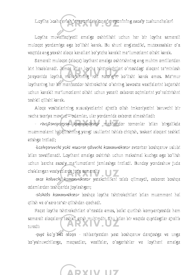 Loyiha boshqarish jarayonida aloqa jarayonining asosiy tushunchalari Loyiha muvaffaqiyatli amalga oshirilishi uchun har bir loyiha samarali muloqot yordamiga ega bo`lishi kerak. Bu shuni anglatadiki, mutaxassislar o`z vaqtida eng yaxshi aloqa kanallari bo`yicha kerakli ma’lumotlarni olishi kerak. Samarali muloqot (aloqa) loyihani amalga oshirishning eng muhim omillaridan biri hisoblanadi. Jamoa bilan loyiha ishtirokchilari o`rtasidagi aloqani ta’minlash jarayonida loyiha menejerining roli noto`g`ri bo`lishi kerak emas. Ma’mur loyihaning har bir manfaatdor ishtirokchisi o`zining bevosita vazifalarini bajarishi uchun kerakli ma’lumotlarni olishi uchun yetarli axborot oqimlarini yo`naltirishni tashkil qilishi kerak. Aloqa vositalarining xususiyatlarini ajratib olish imkoniyatini beruvchi bir necha teoriya mavjud – odamlar, ular yordamida axborot almashiladi: - rivojlanayotgan kommunikator manfaatdor tomonlar bilan birgalikda muammolarni hal qilishning yangi usullarini ishlab chiqish, teskari aloqani tashkil etishga intiladi; - boshqaruvchi yoki nazorat qiluvchi kommunikator avtoritar boshqaruv uslubi bilan tavsiflanadi. Loyihani amalga oshirish uchun maksimal kuchga ega bo`lish uchun barcha asosiy ma’lumotlarni jamlashga intiladi. Bunday yondashuv juda cheklangan vaziyatlarda juda samarali; - mos keluvchi kommunikator yetakchilikni talab qilmaydi, axborot boshqa odamlardan tashqarida joylashgan; - alohida kommunikator boshqa loyiha ishtirokchilari bilan muammoni hal qilish va o`zaro ta’sir qilishdan qochadi. Faqat loyiha ishtirokchilari o`rtasida emas, balki qurilish kompaniyasida ham samarali aloqalarni tashkil etish muhimdir. Shu bilan bir vaqtda quyidagilar ajralib turadi: - quyi bo`g`inli aloqa - rahbariyatdan past boshqaruv darajasiga va unga bo`ysinuvchilarga, maqsadlar, vazifalar, o`zgarishlar va loyihani amalga 