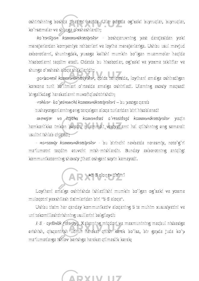 oshirishning boshqa jihatlari haqida. Ular odatda og`zaki buyruqlar, buyruqlar, ko`rsatmalar va shunga o`xshashlardir; - ko`tarilgan kommunikatsiyalar - boshqaruvning past darajasidan yoki menejerlardan kompaniya rahbarlari va loyiha menejerlariga. Ushbu usul mavjud axborotlarni, shuningdek, yuzaga kelishi mumkin bo`lgan muammolar haqida hisobotlarni taqdim etadi. Odatda bu hisobotlar, og`zaki va yozma takliflar va shunga o`xshash aloqa shakllaridir; - gorizontal kommunikatsiyalar , qoida tariqasida, loyihani amalga oshiradigan korxona turli bo`limlari o`rtasida amalga oshiriladi. Ularning asosiy maqsadi birgalikdagi harakatlarni muvofiqlashtirishdir; - rahbar- bo`ysinuvchi kommunikatsiyalari – bu pastga qarab tushayotganlarning eng tarqalgan aloqa turlaridan biri hisoblanadi - menejer va loyiha komandasi o`rtasidagi kommunikatsiyalar yaqin hamkorlikka imkon beradi, muammoli vaziyatlarni hal qilishning eng samarali usulini ishlab chiqadi; - norasmiy kommunikatsiyalar - bu birinchi navbatda norasmiy, noto`g`ri ma’lumotni taqdim etuvchi mish-mishlardir. Bunday axborotning aniqligi kommunikatorning shaxsiy jihati oshgani sayin kamayadi. «5-S aloqa» tizimi Loyihani amalga oshirishda ishlatilishi mumkin bo`lgan og`zaki va yozma muloqotni yaxshilash tizimlaridan biri &#34;5-S aloqa&#34;. Ushbu tizim har qanday kommunikativ aloqaning 5 ta muhim xususiyatini va uni takomillashtirishning usullarini belgilaydi: 1-S - oydinlik (clarity). Xabarning miqdori va mazmunining maqbul nisbasiga erishish, qisqartirish uchun harakat qilish kerak bo`lsa, bir gapda juda ko`p ma’lumotlarga ishlov berishga harakat qilmaslik kerak; 