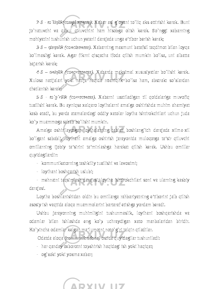 2 -S - to`liqlik(completeness) . Xabar asl g`oyani to`liq aks ettirishi kerak. Buni jo`natuvchi va qabul qiluvchini ham hisobga olish kerak. So`nggi xabarning mohiyatini tushunish uchun yetarli darajada unga e’tibor berish kerak; 3-S – qisqalik (conciseness). Xabarning mazmuni batafsil taqdimot bilan loyqa bo`lmasligi kerak. Agar fikrni qisqacha ifoda qilish mumkin bo`lsa, uni albatta bajarish kerak; 4-S – aniqlik (concreteness). Xabarda maksimal xususiyatlar bo`lishi kerak. Xulosa natijalari yoki natija haqida noaniqlik bo`lsa ham, abstrakt so`zlardan chetlanish kerak; 5-S - to`g`rilik (correctness) . Xabarni uzatiladigan til qoidalariga muvofiq tuzilishi kerak. Bu ayniqsa xalqaro loyihalarni amalga oshirishda muhim ahamiyat kasb etadi, bu yerda atamalardagi oddiy xatolar loyiha ishtirokchilari uchun juda ko`p muammoga sabab bo`lishi mumkin. Amalga oshirilayotgan loyihalarning tabiati boshlang`ich darajada xilma-xil bo`lgani sababli, loyihani amalga oshirish jarayonida muloqotga ta’sir qiluvchi omillarning ijobiy ta’sirini ta’minlashga harakat qilish kerak. Ushbu omillar quyidagilardir: - kommunikatorning tashkiliy tuzilishi va lavozimi; - loyihani boshqarish uslubi; - mehnatni taqsimlash darajasi, loyiha ishtirokchilari soni va ularning kasbiy darajasi. Loyiha boshlanishidan oldin bu omillarga rahbariyatning e’tiborini jalb qilish asosiy ish vaqtida aloqa muammolarini bartaraf etishga yordam beradi. Ushbu jarayonning muhimligini tushunmaslik, loyihani boshqarishda va odamlar bilan ishlashda eng ko`p uchraydigan xato manbalaridan biridir. Ko`pincha odamlar kelgan ma’lumotni noto`g`ri talqin qiladilar. Odatda aloqa (communications) ostida quyidagilar tushuniladi: - har qanday axborotni topshirish haqidagi ish yoki haqiqat; - og`zaki yoki yozma xabar; 