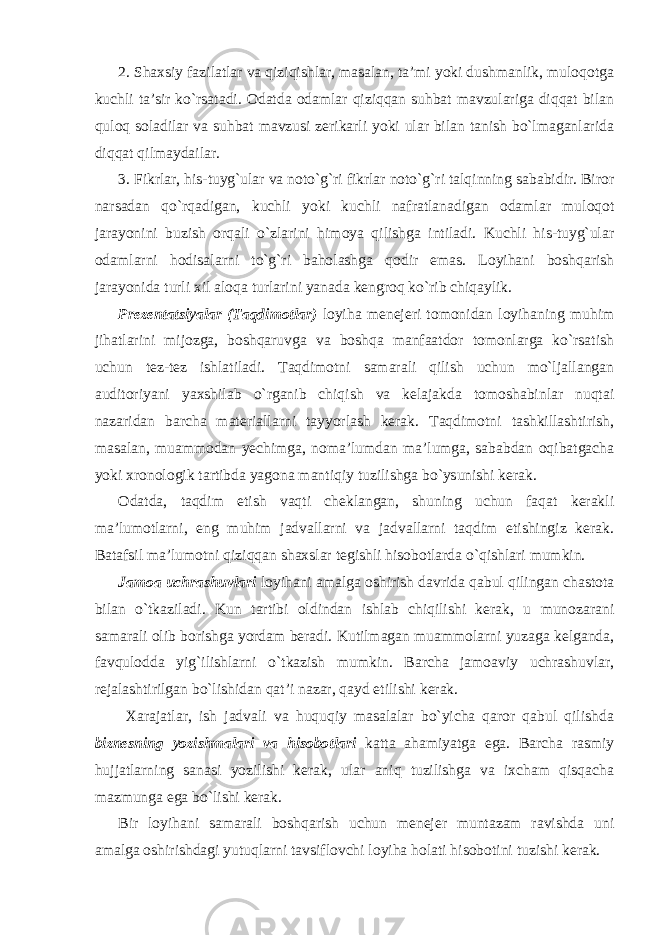 2. Shaxsiy fazilatlar va qiziqishlar, masalan, ta’mi yoki dushmanlik, muloqotga kuchli ta’sir ko`rsatadi. Odatda odamlar qiziqqan suhbat mavzulariga diqqat bilan quloq soladilar va suhbat mavzusi zerikarli yoki ular bilan tanish bo`lmaganlarida diqqat qilmaydailar. 3. Fikrlar, his-tuyg`ular va noto`g`ri fikrlar noto`g`ri talqinning sababidir. Biror narsadan qo`rqadigan, kuchli yoki kuchli nafratlanadigan odamlar muloqot jarayonini buzish orqali o`zlarini himoya qilishga intiladi. Kuchli his-tuyg`ular odamlarni hodisalarni to`g`ri baholashga qodir emas. Loyihani boshqarish jarayonida turli xil aloqa turlarini yanada kengroq ko`rib chiqaylik. Prezentatsiyalar (Taqdimotlar) loyiha menejeri tomonidan loyihaning muhim jihatlarini mijozga, boshqaruvga va boshqa manfaatdor tomonlarga ko`rsatish uchun tez-tez ishlatiladi. Taqdimotni samarali qilish uchun mo`ljallangan auditoriyani yaxshilab o`rganib chiqish va kelajakda tomoshabinlar nuqtai nazaridan barcha materiallarni tayyorlash kerak. Taqdimotni tashkillashtirish, masalan, muammodan yechimga, noma’lumdan ma’lumga, sababdan oqibatgacha yoki xronologik tartibda yagona mantiqiy tuzilishga bo`ysunishi kerak. Odatda, taqdim etish vaqti cheklangan, shuning uchun faqat kerakli ma’lumotlarni, eng muhim jadvallarni va jadvallarni taqdim etishingiz kerak. Batafsil ma’lumotni qiziqqan shaxslar tegishli hisobotlarda o`qishlari mumkin. Jamoa uchrashuvlari loyihani amalga oshirish davrida qabul qilingan chastota bilan o`tkaziladi. Kun tartibi oldindan ishlab chiqilishi kerak, u munozarani samarali olib borishga yordam beradi. Kutilmagan muammolarni yuzaga kelganda, favqulodda yig`ilishlarni o`tkazish mumkin. Barcha jamoaviy uchrashuvlar, rejalashtirilgan bo`lishidan qat’i nazar, qayd etilishi kerak. Xarajatlar, ish jadvali va huquqiy masalalar bo`yicha qaror qabul qilishda biznesning yozishmalari va hisobotlari katta ahamiyatga ega. Barcha rasmiy hujjatlarning sanasi yozilishi kerak, ular aniq tuzilishga va ixcham qisqacha mazmunga ega bo`lishi kerak. Bir loyihani samarali boshqarish uchun menejer muntazam ravishda uni amalga oshirishdagi yutuqlarni tavsiflovchi loyiha holati hisobotini tuzishi kerak. 