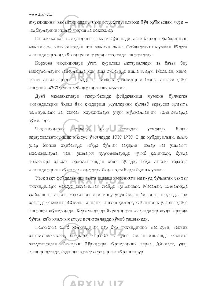 www.arxiv.uz ажралишини камайтиришдир яъни исрофгарчиликка йўл қўймасдан чора – тадбирларини ишлаб чиқиш ва ҳоказолар. Саноат корхона чиқиндилари иккига бўлинади, яъни биридан фойдаланиш мумкин ва иккинчисидан эса мумкин эмас. Фойдаланиш мумкин бўлган чиқиндилар халқ хўжалигининг турли соҳасида ишлатилади. Корхона чиқиндилари ўғит, қурилиш материаллари ва баъзи бир маҳсулотларни тайёрлашда хом ашё сифатида ишлатилади. Масалан, кимё, нефть саноатларидан чиқадиган қолдиқ қатламларни 1млн. тоннаси қайта ишланса, 4300 тонна кобальт олиниши мумкин. Дунё мамлакатлари тажрибасида фойдаланиш мумкин бўлмаган чиқиндиларни ёқиш ёки қиздириш усулларини қўллаб зарарсиз ҳолатга келтирилади ва саноат корхоналари учун мўлжалланган полигонларда кўмилади. Чиқиндиларни термик, яъни иссиқлик усуллари билан зарарсизлантиришда махсус ўчоғларда 1000-1200 С да куйдирилади, аммо улар ёниши оқибатида пайдо бўлган заҳарли газлар газ ушлагич мосламаларда, чанг ушлагич қурилмаларида тутиб қолинади, бунда атмосфера ҳавоси ифлосланишдан ҳоли бўлади. Гоҳо саноат корхона чиқиндиларини хўжалик ахлатлари билан ҳам бирга ёқиш мумкин. Узоқ вақт фойдаланиш, қайта ишлаш имконияти мавжуд бўлмаган саноат чиқиндилари махсус ажратилган жойда тўпланади. Масалан, Олмалиқда жойлашган саноат корхоналарининг шу усул билан йиғилган чиқиндилари ҳозирда тахминан 40 млн. тоннани ташкил қилади, кейинчалик уларни қайта ишлашга жўнатилади. Корхоналарда йиғиладиган чиқиндилар жуда зарарли бўлса, кейинчалик махсус полигонларда кўмиб ташланади. Полигонга олиб келинадиган ҳар бир чиқиндининг паспорти, техник характеристикаси, миқдори, таркиби ва улар билан ишлашда техника хавфсизлигини бажариш йўриқлари кўрсатилиши керак. Айниқса, улар қиздирилганда, ёққанда эҳтиёт чораларини кўриш зарур. 