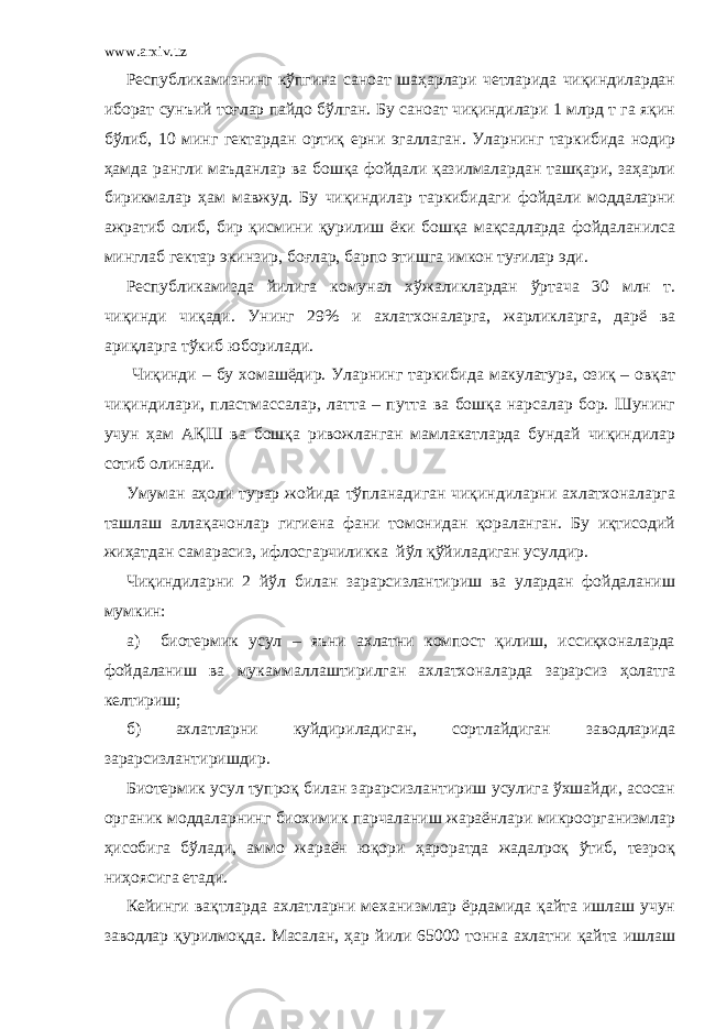 www.arxiv.uz Республикамизнинг кўпгина саноат шаҳарлари четларида чиқиндилардан иборат сунъий тоғлар пайдо бўлган. Бу саноат чиқиндилари 1 млрд т га яқин бўлиб, 10 минг гектардан ортиқ ерни эгаллаган. Уларнинг таркибида нодир ҳамда рангли маъданлар ва бошқа фойдали қазилмалардан ташқари, заҳарли бирикмалар ҳам мавжуд. Бу чиқиндилар таркибидаги фойдали моддаларни ажратиб олиб, бир қисмини қурилиш ёки бошқа мақсадларда фойдаланилса минглаб гектар экинзир, боғлар, барпо этишга имкон туғилар эди. Республикамизда йилига комунал х ў жаликларда н ў ртача 30 млн т. ч иқинди чиқади. Унинг 29% и ахлатхоналарга, жарликларга, дарё ва ариқларга тўкиб юборилади. Чиқинди – бу хомашёдир. Уларнинг таркибида макулатура, озиқ – овқат чиқиндилари, пластмассалар, латта – путта ва бошқа нарсалар бор. Шунинг учун ҳам АҚШ ва бошқа ривожланган мамлакатларда бундай чиқиндилар сотиб олинади. Умуман аҳоли турар жойида тўпланадиган чиқиндиларни ахлатхоналарга ташлаш аллақачонлар гигиена фани томонидан қораланган. Бу иқтисодий жиҳатдан самарасиз, ифлосгарчиликка йўл қўйиладиган усулдир. Чиқиндиларни 2 йўл билан зарарсизлантириш ва улардан фойдаланиш мумкин: а) биотермик усул – яъни ахлатни компост қилиш, иссиқхоналарда фойдаланиш ва мукаммаллаштирилган ахлатхоналарда зарарсиз ҳолатга келтириш; б) а хлатларни куй дириладиган, сортлайдиган за водларид а з ар ар сизлантиришдир. Биотермик усул тупроқ билан зарарсизлантириш усулига ўхшайди, асосан органик моддаларнинг биохимик парчаланиш жараёнлари микроорганизмлар ҳисобига бўлади, аммо жараён юқори ҳароратда жадалроқ ўтиб, тезроқ ниҳоясига етади. Кейинги вақтларда ахлатларни механизмлар ёрдамида қайта ишлаш учун заводлар қурилмоқда. Масалан, ҳар йили 65000 тонна ахлатни қайта ишлаш 