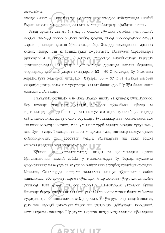 www.arxiv.uz заводи Санкт – Петербургда қурил ган . Бу заводни лойиҳалаш да Ғарбий Европа мамлакатлари лойиҳаларидан ва тажрибаларидан фойдаланилган. Завод органик азотли ўғитларни қишлоқ хўжалик эҳтиёжи учун ишлаб чиқади. Заводда чикиндиларни қабул қилиш, ҳамда чикиндиларни сортга ажратиш, назорат қилиш бўлинмалари бор. Заводда чикиндининг органик кисми, темир, тош ва бошқалардан ажратилгач, айланувчи барабанларга (диаметри 4 м, узунлиги 60 метрли) солинади. Барабанларда ахлатлар аралаштирилади 1–3 кундан сўнг маълум даражада намлик берилгач, чиқиндилар қизишиб уларнинг ҳарорати 50 – 60 С га етади, бу биохимик жараёнларни келтириб чиқаради. Ҳарорат 50 – 60 с га етганда патоген микрофлоралар, гельминт тухумлари қирила бошлайди. Шу йўл билан ахлат компостга айланади. Цивилизациялашган мамлакатлардаги шаҳар ва қишлоқ кўчаларининг бир жойида ахлатнинг тўкилиб ётганини кўрмаймиз. Рўзғор ва корхоналардан чиққан чиқиндилар махсус жойларга тўкилиб, ўз вақтида қайта ишловчи заводларга олиб борилади. Бу заводларнинг технологияси ҳам экологик жиҳатдан соғлом, яъни уларнинг трубаларидан заҳарли тутун эмас, тоза буғ чиқади. Цехлари гигиеник жиҳатдан тоза, ишчилар махсус ораста кийинтирилган. Энг асосийси уларга тўланадиган иш ҳақи бошқа корхоналардагига қараганда юқоридир. Кўпгина чет мамалакатларда шаҳар ва қишлоқларни ораста бўлганлигининг асосий сабаби у мамлакатларда бу борада мукаммал қонунларнинг мавжудлиги ва уларни ҳаётга изчил тадбиқ этилаётганлигидир. Масалан, Сингапурда сигарета қолдиғини махсус кўрсатилган жойга ташланмаса, 500 доллар жарима тўланади. Агар ахлатни тўғри келган жойга тўкканда 1000 доллар жарима солинади. Швецарияда табиатни бузиш борасида бирор ножўя иш қилинса, уни кўрган киши тезлик билан табиатни муҳофаза қилиш ташкилотига хабар қилади. Ўт ўчирувчилар қандай ишласа, улар ҳам шундай тезкорлик билан иш тутадилар. Айбдорлар аниқланиб, катта жарима солинади. Шу усуллар орқали шаҳар маҳаллалари, кўчаларини 