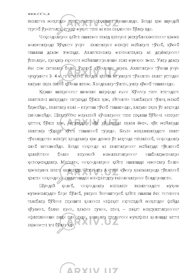 www.arxiv.uz экологик жиҳатдан тоза, ораста сақлашга эришилади. Бизда ҳам шундай тартиб ўрнатилса, атроф-муҳит тоза ва пок сақланган бўлар эди. Чиқиндиларни қайта ишловчи завод ҳозирча республикамизнинг ҳамма вилоятларида йўқлиги учун ахлатларни махсус жойларга тўкиб, кўмиб ташлаш давом этмоқда. Ахлатхоналар манзилгоҳлар ва дарёларнинг ўзанлари, ариқлар яқинига жойлаштирилиши асло мумкин эмас. Улар девор ёки сим сеткалар билан ўралиб қўйилиши керак. Ахлатларни тўкиш учун чуқурлиги 3- 4 м га етказиб хандак қазиш ва уларга тўкилган ахлат устидан хлорли оҳак сепиб қўйиш лозим. Хандаклар тўлгач, улар кўмиб ташланади. Қарши шаҳрининг шимоли шарқида яъни Кўнғир тоғи этагидаги ахлатхона шаҳардан четроқда бўлса ҳам, айтилган талабларга тўлиқ жавоб бермайди, ахлатлар пала – партиш тўкиб ташланади, хлорли оҳак ўз вақтида сепилмайди. Шаҳарнинг марказий кўчаларини тоза сақлаш бўйича назорат қаттиқ бўлса ҳам, четроқдаги кўп кўчаларда аҳвол ёмон, кўп жойларда ахлатлар тўдаси кўзга ташланиб туради. Баъзи маҳаллалардаги ахлат тўкиладиган махсус ҳандаклар ҳам доимо ўз вақтида тозаланиб, чиқиндилар олиб кетилмайди. Бизда чиқинди ва ахлатларнинг жойларда тўпланиб қолаётгани билан хорижий мамлакатларнинг ишбилармонлари қизиқмоқдалар. Масалан, чиқиндиларни қайта ишлашда немислар билан ҳамкорлик юзага келмоқда. Испанлар Ангрен кўмир ҳавзваларида тўпланиб қолган чиқиндини ишлатишдан манфаатдор эканликларини билдиришган. Шундай қилиб, чиқиндилар масаласи экологиядаги муҳим муаммолардан бири бўлиб, уларни йиғиштириб қайта ишлаш ёки гигиеник талаблар бўйича саришта қилинса нафақат иқтисодий жиҳатдан фойда кўрамиз, балки ерни, ҳавони сувни, озиқ – овқат маҳсулотларининг ифлосланиши олди олинарди, кишилар соғлиғини муҳофаза қилишда катта аҳамиятга эга бўлар эди. 