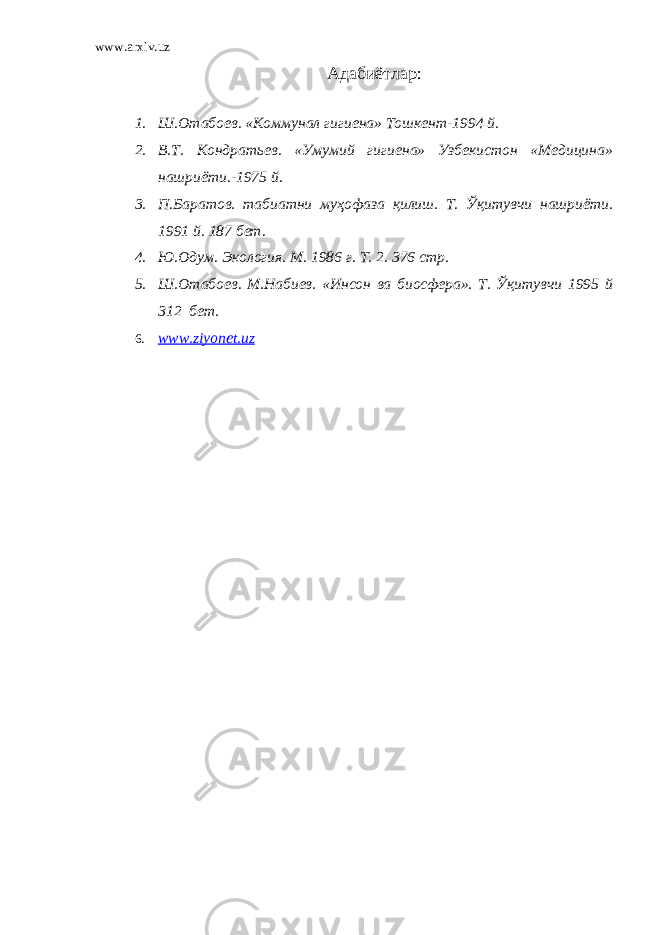 www.arxiv.uz Адабиётлар : 1. Ш.Отабоев. «Коммунал гигиена» Тошкент-1994 й. 2. В.Т. Кондратьев. «Умумий гигиена» Узбекистон «Медицина» нашриёти.-1975 й. 3. П.Баратов. табиатни муҳофаза қилиш. Т. Ўқитувчи нашриёти. 1991 й. 187 бет. 4. Ю.Одум. Экология. М. 1986 г. Т. 2. 376 стр. 5. Ш.Отабоев. М.Набиев. «Инсон ва биосфера». Т. Ўқитувчи 1995 й 312 бет. 6. www.ziyonet.uz 