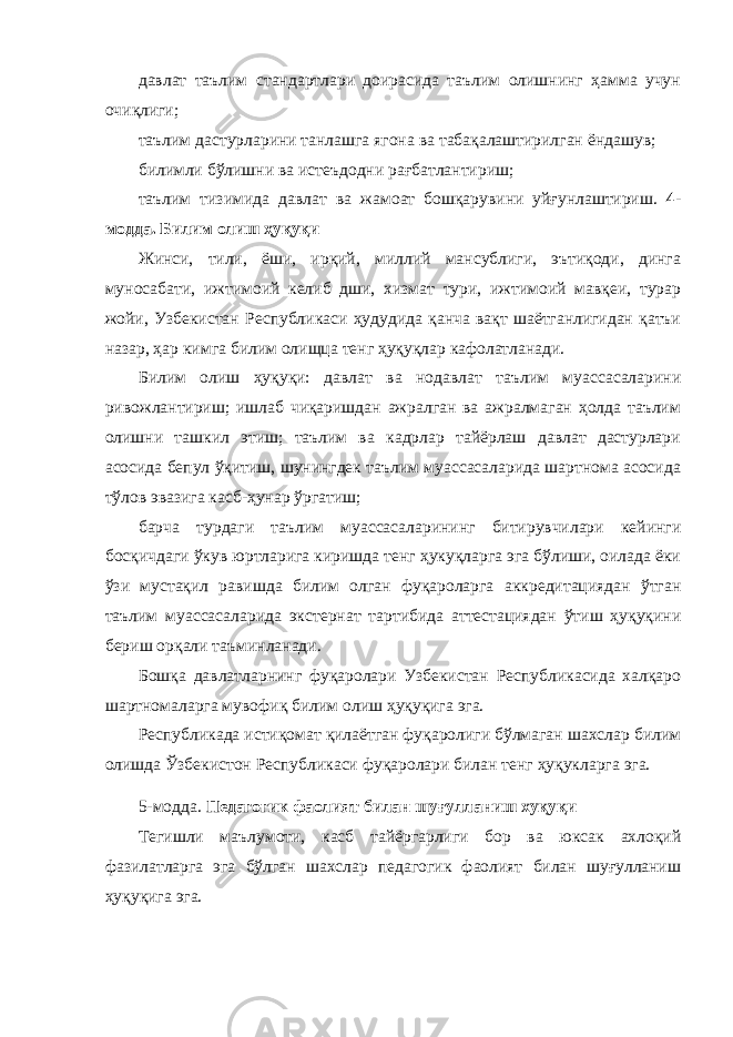 давлат таълим стандартлари доирасида таълим олишнинг ҳамма учун очиқлиги; таълим дастурларини танлашга ягона ва табақалаштирилган ёндашув; билимли бўлишни ва истеъдодни рағбатлантириш; таълим тизимида давлат ва жамоат бошқарувини уйғунлаштириш. 4- модда. Билим олиш ҳуқуқи Жинси, тили, ёши, ирқий, миллий мансублиги, эътиқоди, динга муносабати, ижтимоий келиб дши, хизмат тури, ижтимоий мавқеи, турар жойи, Узбекистан Республикаси ҳудудида қанча вақт шаётганлигидан қатъи назар, ҳар кимга билим олищца тенг ҳуқуқлар кафолатланади. Билим олиш ҳуқуқи: давлат ва нодавлат таълим муассасаларини ривожлантириш; ишлаб чиқаришдан ажралган ва ажралмаган ҳолда таълим олишни ташкил этиш; таълим ва кадрлар тайёрлаш давлат дастурлари асосида бепул ўқитиш, шунингдек таълим муассасаларида шартнома асосида тўлов эвазига касб-ҳунар ўргатиш; барча турдаги таълим муассасаларининг битирувчилари кейинги босқичдаги ўкув юртларига киришда тенг ҳукуқларга эга бўлиши, оилада ёки ўзи мустақил равишда билим олган фуқароларга аккредитациядан ўтган таълим муассасаларида экстернат тартибида аттестациядан ўтиш ҳуқуқини бериш орқали таъминланади. Бошқа давлатларнинг фуқаролари Узбекистан Республикасида халқаро шартномаларга мувофиқ билим олиш ҳуқуқига эга. Республикада истиқомат қилаётган фуқаролиги бўлмаган шахслар билим олишда Ўзбекистон Республикаси фуқаролари билан тенг ҳуқукларга эга. 5-модда. Педагогик фаолият билан шуғулланиш хуқуқи Тегишли маълумоти, касб тайёргарлиги бор ва юксак ахлоқий фазилатларга эга бўлган шахслар педагогик фаолият билан шуғулланиш ҳуқуқига эга. 