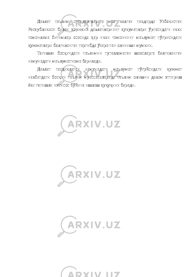 Давлат таълим стандартларига мое келган такдирда Узбекистан Республикаси билан хорижий давлатларнинг ҳукуматлари ўртасидаги икки томонлама битимлар асосида ҳар икки томоннинг маълумот тўғрисидаги ҳужжатлари белгиланган тартибда ўзаро тан олиниши мумкин. Тегишли босқичдаги таълимни тугалламаган шахсларга белгиланган намунадаги маълумотнома берилади. Давлат тасдиклаган намунадаги маълумот тўғрйсидаги ҳужжат навбатдаги босқич таълим муассасаларида таълим олишни давом эттириш ёки тегишли ихтисос бўйича ишлаш ҳуқуқини беради. 