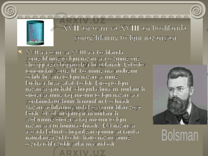 XVII asr oxiri va XVIII asr boshlarida yorug’likning to’lqin nazariyasi XVII asr oxiri va XVIII asr boshlarida yorug’likning to’lqin nazariyasi o’zining eng cho’qqisiga chiqqan davr hisoblanadi, Lebedev tomonidan yorug’lik bosiming mavjudligini ochilishi yana to’lqin nazariyasining kuchayishiga sabab bo’ldi. Biroq to’lqin nazariya qanchalik chuqurlashmasin, nurlanish energiyasining taqsimotini to’lqin nazariyasi yordamida tushuntish mumkin b o’lmadi. Nazariyachilarning juda ko’p urinishlari zoye ketdi. Absolyut qattiq jism nurlanish spektrining energiya taqsimotini to’lqin nazariyasi tushuntira olmadi, EM nazariya asosida keltirib chiqarilgan qonuniyat tajriba natijalariga zid bo’lib, hatto nazariyaning o’zida ichki ziddiyatlar mavjud edi. 