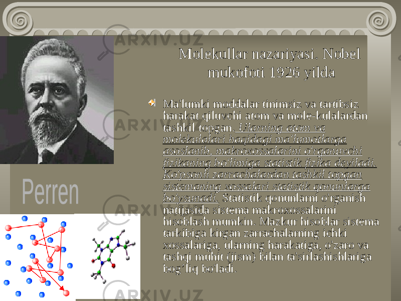 Molekullar nazariyasi. Nobel mukofoti 1926 yilda Ma&#39;lumki moddalar tinimsiz va tartibsiz harakat qiluvchi atom va mole-kulalardan tashkil topgan. Ularning atom va molekulalari haqidagi ma&#39;lumotlarga asoslanib, makroxossalarini o&#39;rganuvchi fizikaning bo&#39;limiga statistik fizika deyiladi. Ko&#39;psonli zarrachalardan tashkil topgan sistemaning xossalari statistik qonunlarga bo&#39;ysunadi. Statistik qonunlarni o&#39;rganish natijasida sistema makroxossalarini hisoblash mumkin. Mazkur hisoblar sistema tarkibiga kirgan zarrachalarning ichki xossalariga, ularning harakatiga, o&#39;zaro va tashqi muhit (jism) bilan ta&#39;sirlashishlariga bog’liq bo&#39;ladi. 