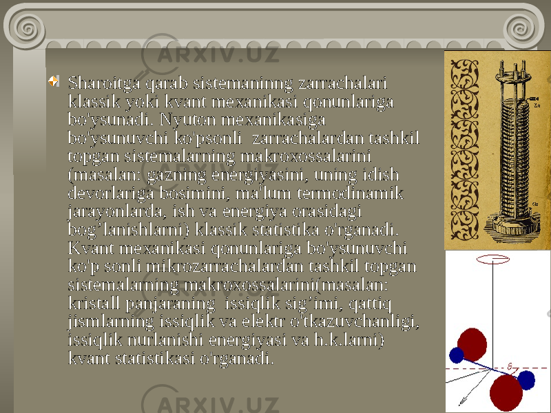 Sharoitga qarab sistemaninng zarrachalari klassik yoki kvant mexanikasi qonunlariga bo&#39;ysunadi. Nyuton mexanikasiga bo&#39;ysunuvchi ko&#39;psonli zarrachalardan tashkil topgan sistemalarning makroxossalarini (masalan: gazning energiyasini, uning idish devorlariga bosimini, ma&#39;lum termodinamik jarayonlarda, ish va energiya orasidagi bog’lanishlarni) klassik statistika o&#39;rganadi. Kvant mexanikasi qonunlariga bo&#39;ysunuvchi ko&#39;p sonli mikrozarrachalardan tashkil topgan sistemalarning makroxossalarini(masalan: kristall panjaraning issiqlik sig’imi, qattiq jismlarning issiqlik va elektr o&#39;tkazuvchanligi, issiqlik nurlanishi energiyasi va h.k.larni) kvant statistikasi o&#39;rganadi. 