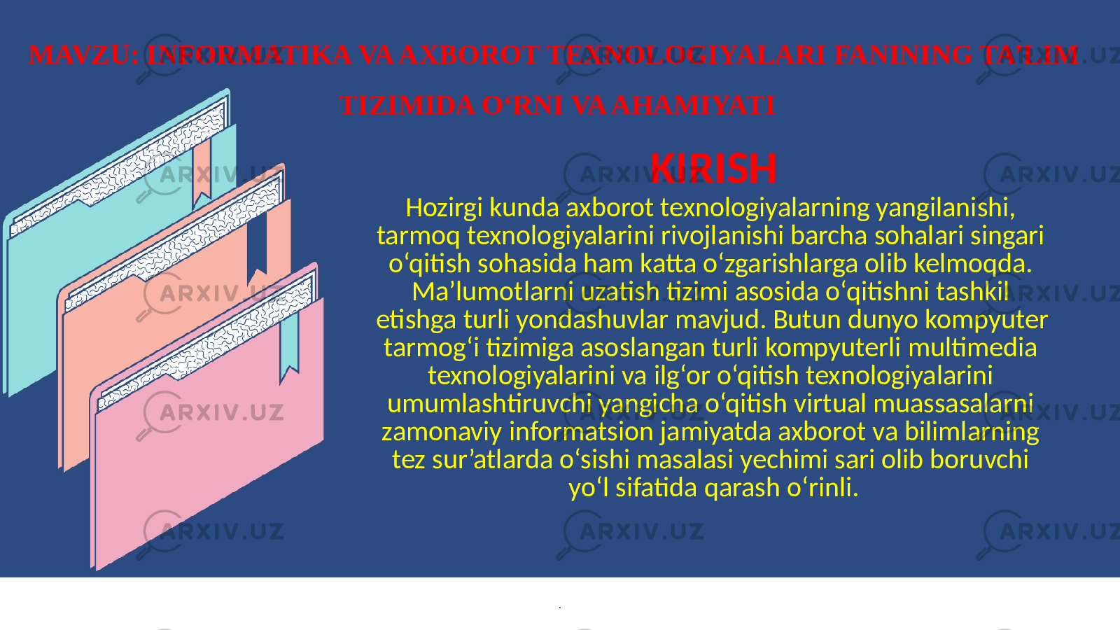 KIRISH Hozirgi kunda axborot texnologiyalarning yangilanishi, tarmoq texnologiyalarini rivojlanishi barcha sohalari singari o‘qitish sohasida ham katta o‘zgarishlarga olib kelmoqda. Ma’lumotlarni uzatish tizimi asosida o‘qitishni tashkil etishga turli yondashuvlar mavjud. Butun dunyo kompyuter tarmog‘i tizimiga asoslangan turli kompyuterli multimedia texnologiyalarini va ilg‘or o‘qitish texnologiyalarini umumlashtiruvchi yangicha o‘qitish virtual muassasalarni zamonaviy informatsion jamiyatda axborot va bilimlarning tez sur’atlarda o‘sishi masalasi yechimi sari olib boruvchi yo‘l sifatida qarash o‘rinli. .MAVZU: INFORMATIKA VA AXBOROT TEXNOLOGIYALARI FANINING TA’LIM TIZIMIDA O‘RNI VA AHAMIYATI 