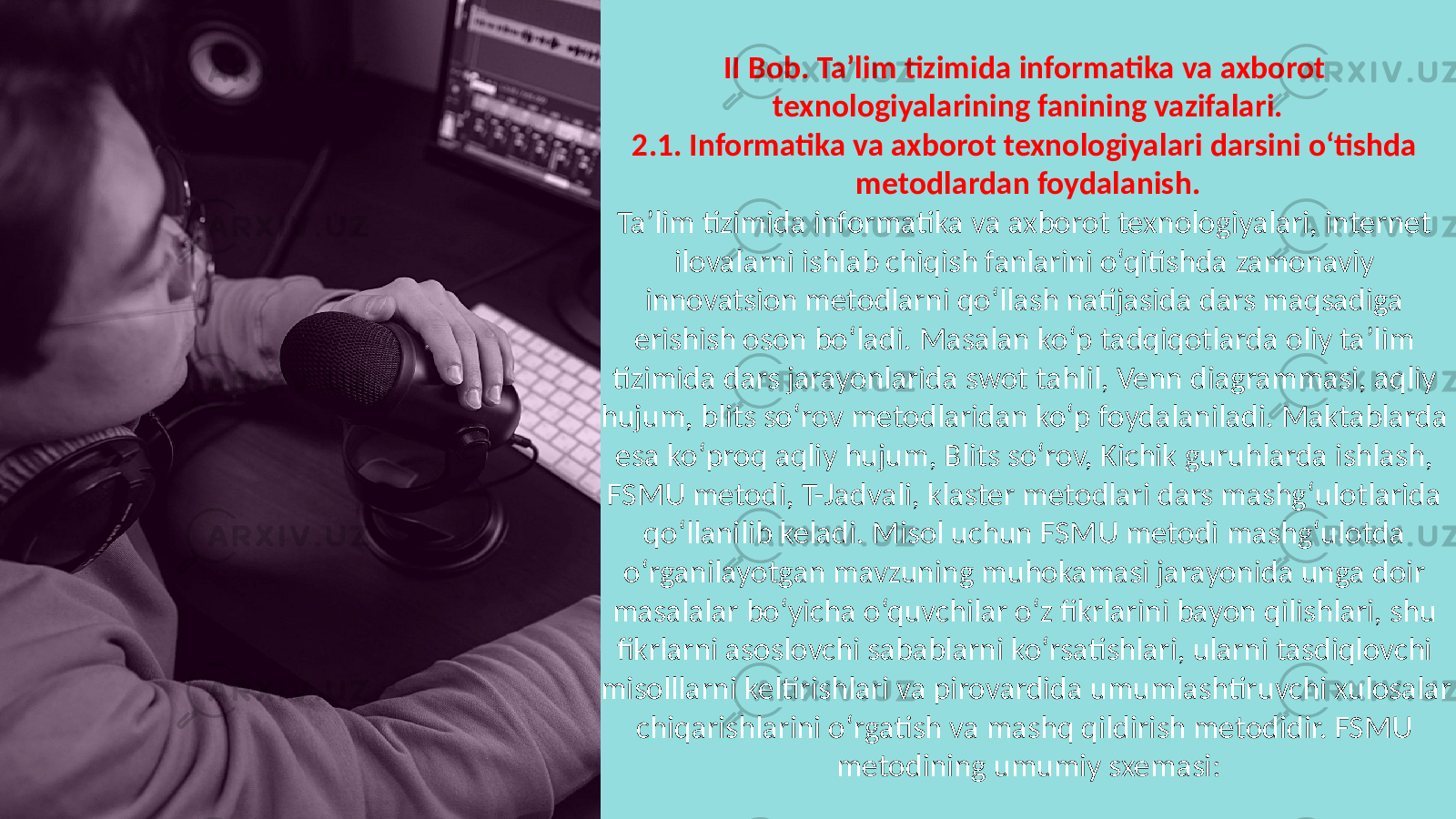 II Bob. Ta’lim tizimida informatika va axborot texnologiyalarining fanining vazifalari. 2.1. Informatika va axborot texnologiyalari darsini o‘tishda metodlardan foydalanish. Ta’lim tizimida informatika va axborot texnologiyalari, internet ilovalarni ishlab chiqish fanlarini o‘qitishda zamonaviy innovatsion metodlarni qo‘llash natijasida dars maqsadiga erishish oson bo‘ladi. Masalan ko‘p tadqiqotlarda oliy ta’lim tizimida dars jarayonlarida swot tahlil, Venn diagrammasi, aqliy hujum, blits so‘rov metodlaridan ko‘p foydalaniladi. Maktablarda esa ko‘proq aqliy hujum, Blits so‘rov, Kichik guruhlarda ishlash, FSMU metodi, T-Jadvali, klaster metodlari dars mashg‘ulotlarida qo‘llanilib keladi. Misol uchun FSMU metodi mashg‘ulotda o‘rganilayotgan mavzuning muhokamasi jarayonida unga doir masalalar bo‘yicha o‘quvchilar o‘z fikrlarini bayon qilishlari, shu fikrlarni asoslovchi sabablarni ko‘rsatishlari, ularni tasdiqlovchi misolllarni keltirishlari va pirovardida umumlashtiruvchi xulosalar chiqarishlarini o‘rgatish va mashq qildirish metodidir. FSMU metodining umumiy sxemasi: 