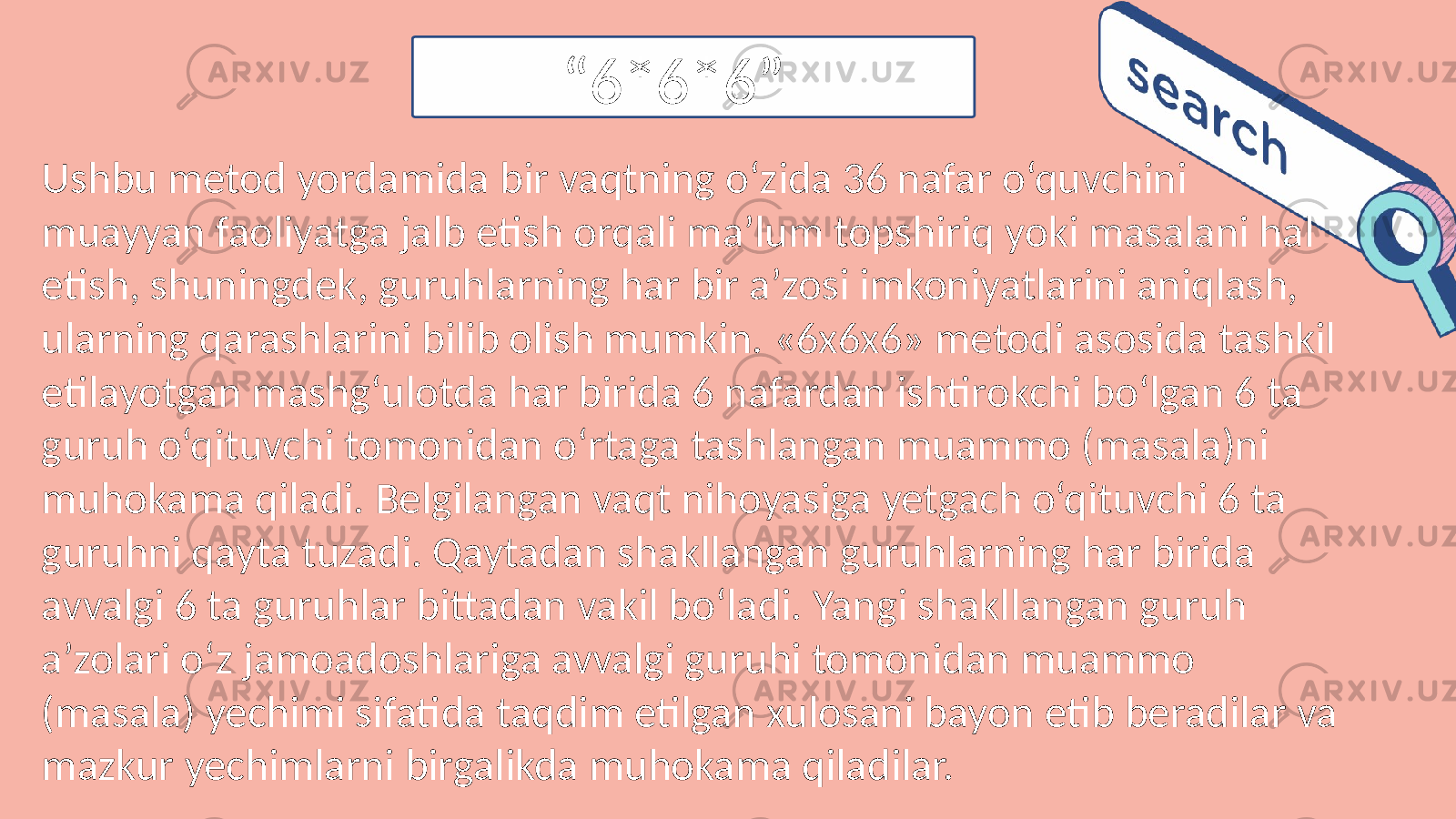 Ushbu metod yordamida bir vaqtning o‘zida 36 nafar o‘quvchini muayyan faoliyatga jalb etish orqali ma’lum topshiriq yoki masalani hal etish, shuningdek, guruhlarning har bir a’zosi imkoniyatlarini aniqlash, ularning qarashlarini bilib olish mumkin. «6x6x6» metodi asosida tashkil etilayotgan mashg‘ulotda har birida 6 nafardan ishtirokchi bo‘lgan 6 ta guruh o‘qituvchi tomonidan o‘rtaga tashlangan muammo (masala)ni muhokama qiladi. Belgilangan vaqt nihoyasiga yetgach o‘qituvchi 6 ta guruhni qayta tuzadi. Qaytadan shakllangan guruhlarning har birida avvalgi 6 ta guruhlar bittadan vakil bo‘ladi. Yangi shakllangan guruh a’zolari o‘z jamoadoshlariga avvalgi guruhi tomonidan muammo (masala) yechimi sifatida taqdim etilgan xulosani bayon etib beradilar va mazkur yechimlarni birgalikda muhokama qiladilar. “ 6*6*6” 