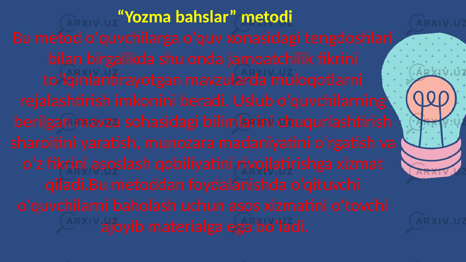 “ Yozma bahslar” metodi Bu metod o‘quvchilarga o‘quv xonasidagi tengdoshlari bilan birgalikda shu onda jamoatchilik fikrini to‘lqinlantirayotgan mavzularda muloqotlarni rejalashtirish imkonini beradi. Uslub o‘quvchilarning berilgan mavzu sohasidagi bilimlarini chuqurlashtirish sharoitini yaratish, munozara madaniyatini o‘rgatish va o‘z fikrini asoslash qobiliyatini rivojlatirishga xizmat qiladi.Bu metoddan foydalanishda o‘qituvchi o‘quvchilarni baholash uchun asos xizmatini o‘tovchi ajoyib materialga ega bo‘ladi. 