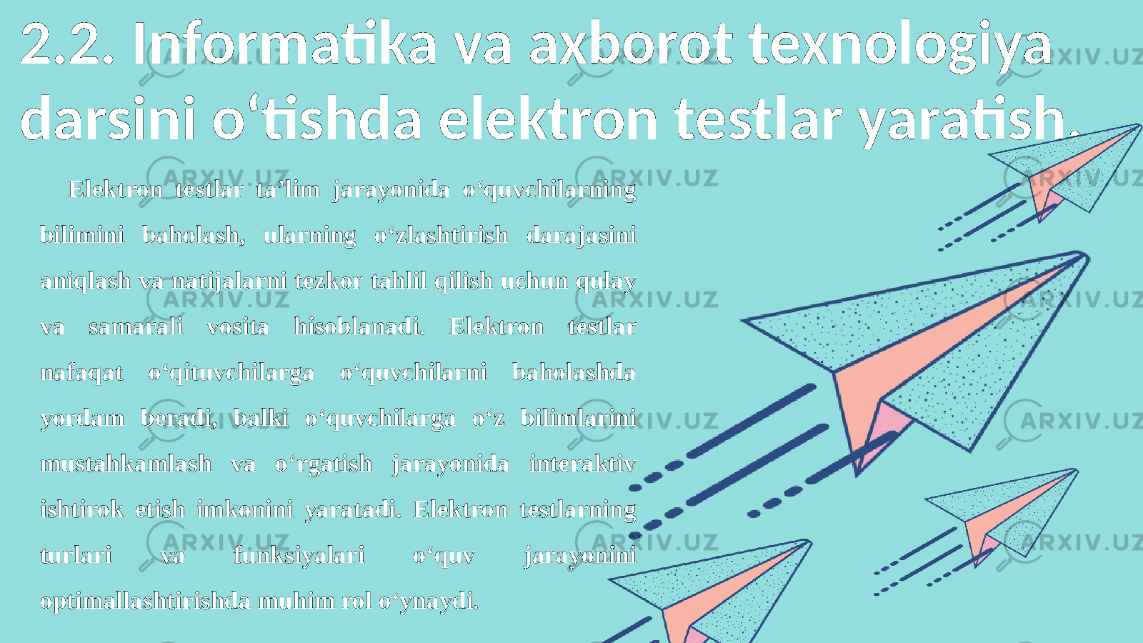 2.2. Informatika va axborot texnologiya darsini o‘tishda elektron testlar yaratish. Elektron testlar ta’lim jarayonida o‘quvchilarning bilimini baholash, ularning o‘zlashtirish darajasini aniqlash va natijalarni tezkor tahlil qilish uchun qulay va samarali vosita hisoblanadi. Elektron testlar nafaqat o‘qituvchilarga o‘quvchilarni baholashda yordam beradi, balki o‘quvchilarga o‘z bilimlarini mustahkamlash va o‘rgatish jarayonida interaktiv ishtirok etish imkonini yaratadi. Elektron testlarning turlari va funksiyalari o‘quv jarayonini optimallashtirishda muhim rol o‘ynaydi. 