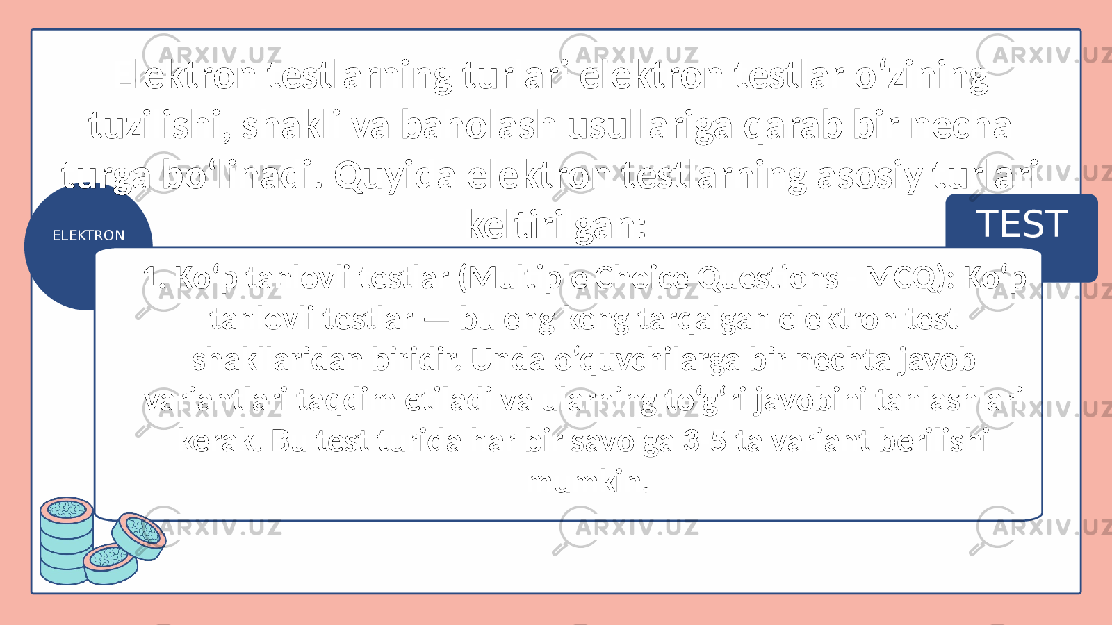 TEST ELEKTRON 1. Ko‘p tanlovli testlar (Multiple Choice Questions - MCQ): Ko‘p tanlovli testlar — bu eng keng tarqalgan elektron test shakllaridan biridir. Unda o‘quvchilarga bir nechta javob variantlari taqdim etiladi va ularning to‘g‘ri javobini tanlashlari kerak. Bu test turida har bir savolga 3-5 ta variant berilishi mumkin.Elektron testlarning turlari elektron testlar o‘zining tuzilishi, shakli va baholash usullariga qarab bir necha turga bo‘linadi. Quyida elektron testlarning asosiy turlari keltirilgan: 