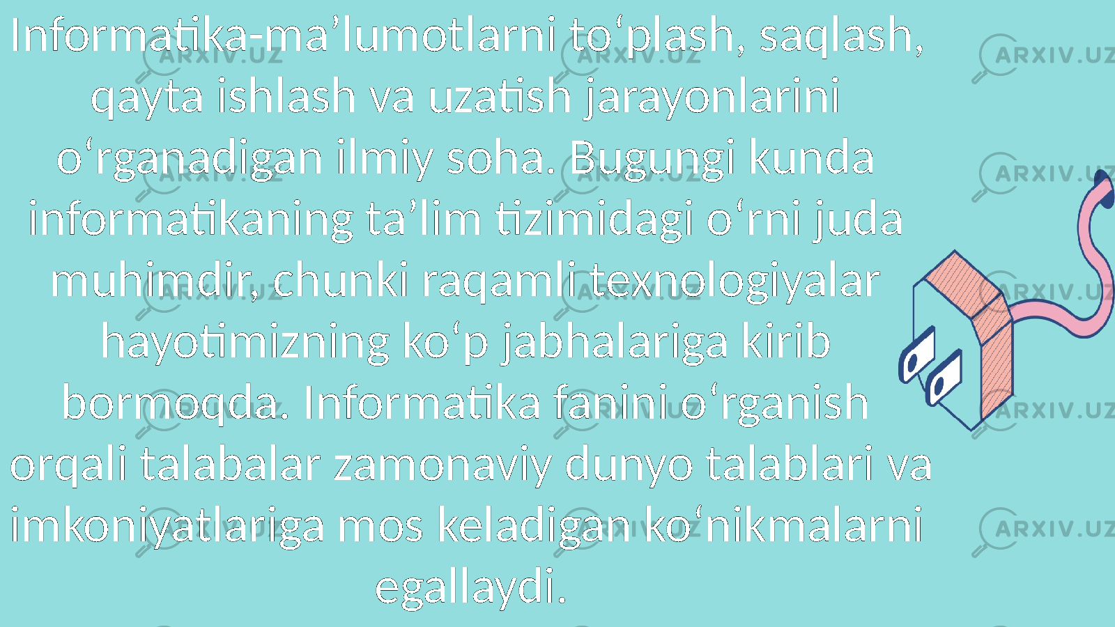 Informatika-ma’lumotlarni to‘plash, saqlash, qayta ishlash va uzatish jarayonlarini o‘rganadigan ilmiy soha. Bugungi kunda informatikaning ta’lim tizimidagi o‘rni juda muhimdir, chunki raqamli texnologiyalar hayotimizning ko‘p jabhalariga kirib bormoqda. Informatika fanini o‘rganish orqali talabalar zamonaviy dunyo talablari va imkoniyatlariga mos keladigan ko‘nikmalarni egallaydi. 