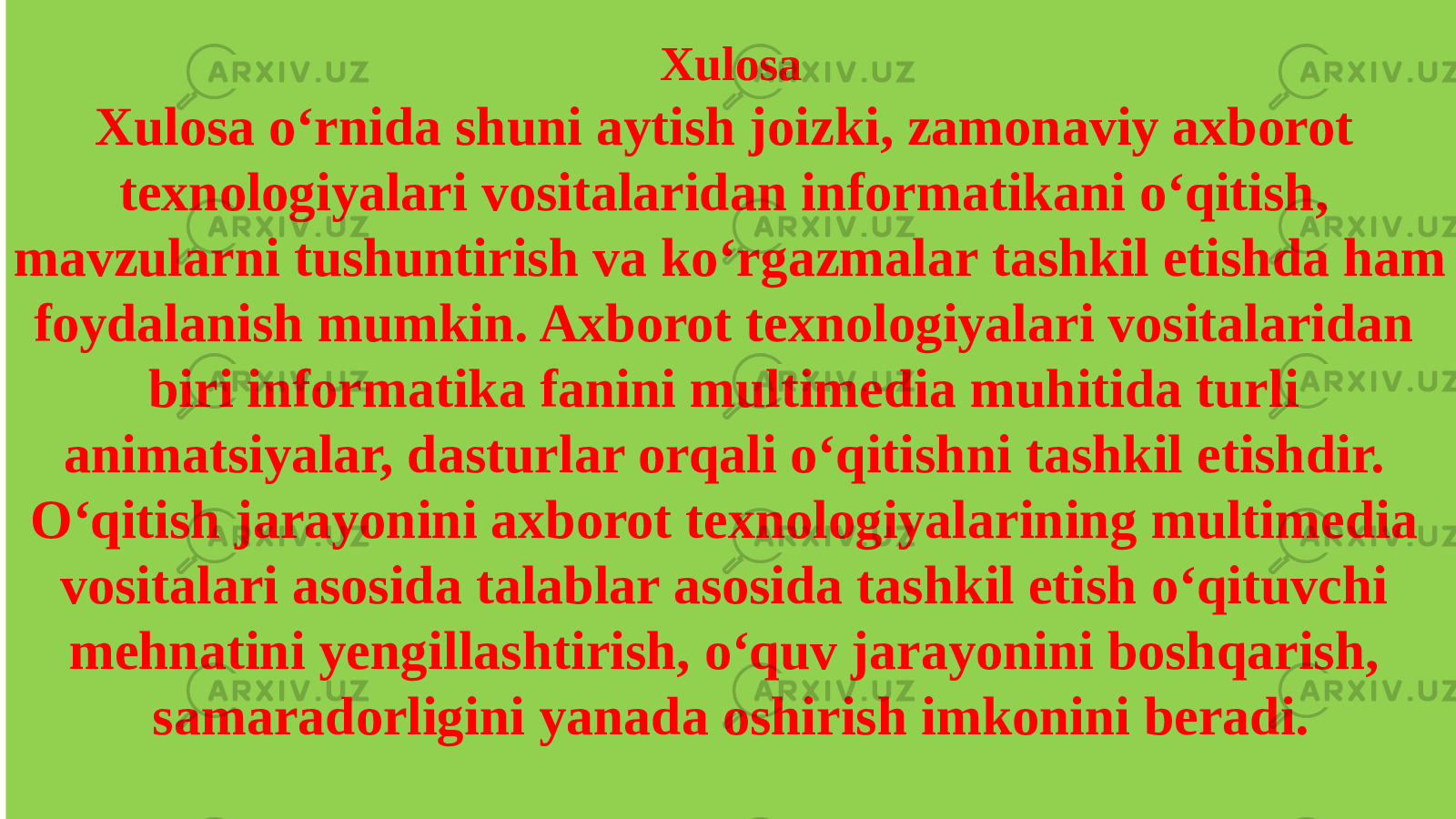 Xulosa Xulosa o‘rnida shuni aytish joizki, zamonaviy axborot texnologiyalari vositalaridan informatikani o‘qitish, mavzularni tushuntirish va ko‘rgazmalar tashkil etishda ham foydalanish mumkin. Axborot texnologiyalari vositalaridan biri informatika fanini multimedia muhitida turli animatsiyalar, dasturlar orqali o‘qitishni tashkil etishdir. O‘qitish jarayonini axborot texnologiyalarining multimedia vositalari asosida talablar asosida tashkil etish o‘qituvchi mehnatini yengillashtirish, o‘quv jarayonini boshqarish, samaradorligini yanada oshirish imkonini beradi. 