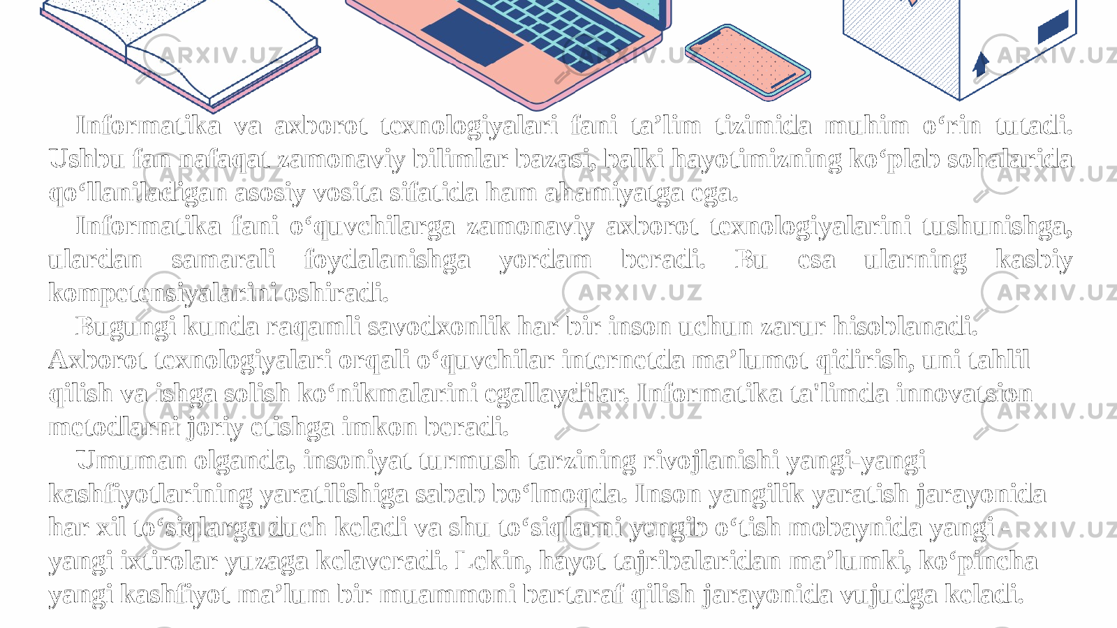 Informatika va axborot texnologiyalari fani ta’lim tizimida muhim o‘rin tutadi. Ushbu fan nafaqat zamonaviy bilimlar bazasi, balki hayotimizning ko‘plab sohalarida qo‘llaniladigan asosiy vosita sifatida ham ahamiyatga ega. Informatika fani o‘quvchilarga zamonaviy axborot texnologiyalarini tushunishga, ulardan samarali foydalanishga yordam beradi. Bu esa ularning kasbiy kompetensiyalarini oshiradi. Bugungi kunda raqamli savodxonlik har bir inson uchun zarur hisoblanadi. Axborot texnologiyalari orqali o‘quvchilar internetda ma’lumot qidirish, uni tahlil qilish va ishga solish ko‘nikmalarini egallaydilar. Informatika ta&#39;limda innovatsion metodlarni joriy etishga imkon beradi. Umuman olganda, insoniyat turmush tarzining rivojlanishi yangi-yangi kashfiyotlarining yaratilishiga sabab bo‘lmoqda. Inson yangilik yaratish jarayonida har xil to‘siqlarga duch keladi va shu to‘siqlarni yengib o‘tish mobaynida yangi - yangi ixtirolar yuzaga kelaveradi. Lekin, hayot tajribalaridan ma’lumki, ko‘pincha yangi kashfiyot ma’lum bir muammoni bartaraf qilish jarayonida vujudga keladi. 