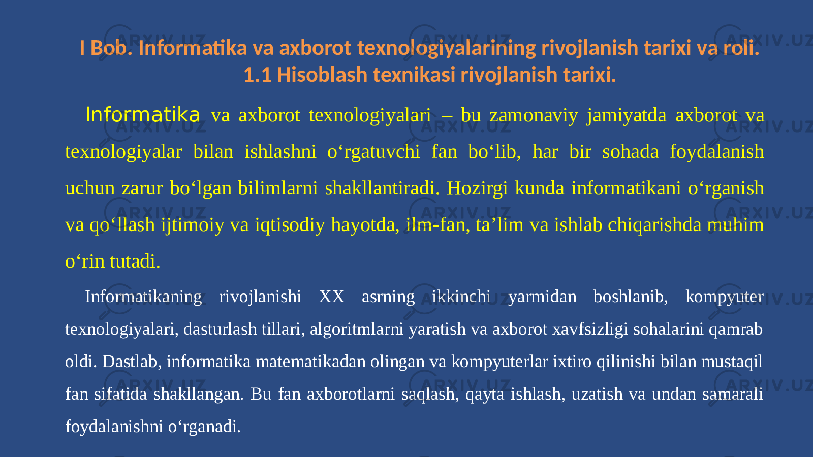 I Bob. Informatika va axborot texnologiyalarining rivojlanish tarixi va roli. 1.1 Hisoblash texnikasi rivojlanish tarixi. Informatika va axborot texnologiyalari – bu zamonaviy jamiyatda axborot va texnologiyalar bilan ishlashni o‘rgatuvchi fan bo‘lib, har bir sohada foydalanish uchun zarur bo‘lgan bilimlarni shakllantiradi. Hozirgi kunda informatikani o‘rganish va qo‘llash ijtimoiy va iqtisodiy hayotda, ilm-fan, ta’lim va ishlab chiqarishda muhim o‘rin tutadi. Informatikaning rivojlanishi XX asrning ikkinchi yarmidan boshlanib, kompyuter texnologiyalari, dasturlash tillari, algoritmlarni yaratish va axborot xavfsizligi sohalarini qamrab oldi. Dastlab, informatika matematikadan olingan va kompyuterlar ixtiro qilinishi bilan mustaqil fan sifatida shakllangan. Bu fan axborotlarni saqlash, qayta ishlash, uzatish va undan samarali foydalanishni o‘rganadi. 