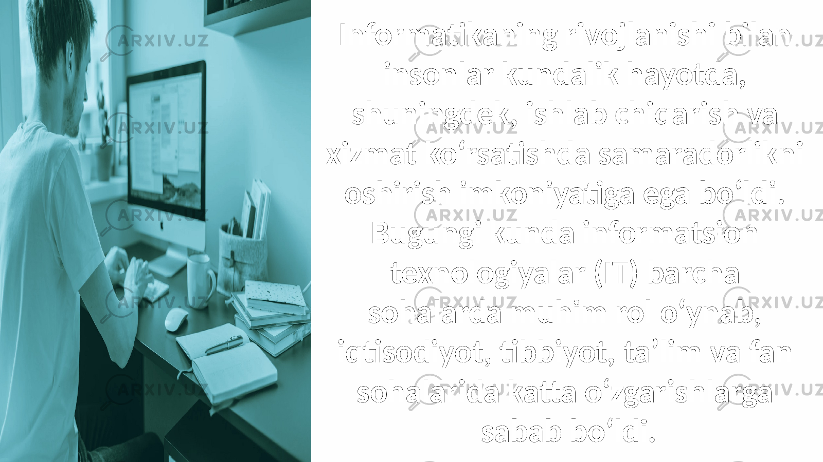 Informatikaning rivojlanishi bilan insonlar kundalik hayotda, shuningdek, ishlab chiqarish va xizmat ko‘rsatishda samaradorlikni oshirish imkoniyatiga ega bo‘ldi. Bugungi kunda informatsion texnologiyalar (IT) barcha sohalarda muhim rol o‘ynab, iqtisodiyot, tibbiyot, ta’lim va fan sohalarida katta o‘zgarishlarga sabab bo‘ldi. 