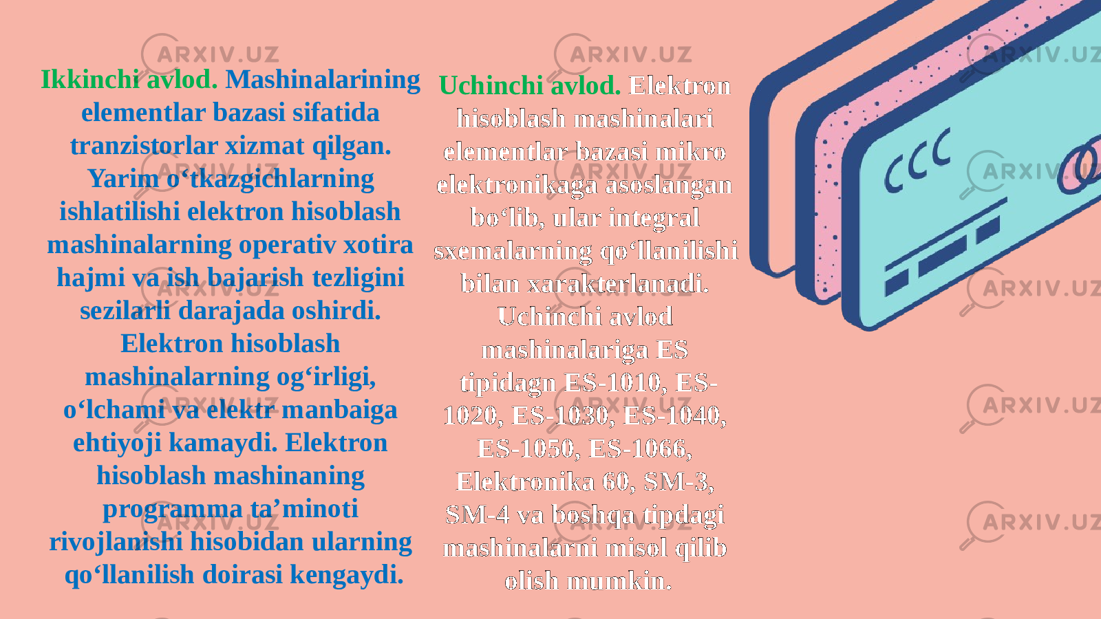 Ikkinchi avlod. Mashinalarining elementlar bazasi sifatida tranzistorlar xizmat qilgan. Yarim o‘tkazgichlarning ishlatilishi elektron hisoblash mashinalarning operativ xotira hajmi va ish bajarish tezligini sezilarli darajada oshirdi. Elektron hisoblash mashinalarning og‘irligi, o‘lchami va elektr manbaiga ehtiyoji kamaydi. Elektron hisoblash mashinaning programma ta’minoti rivojlanishi hisobidan ularning qo‘llanilish doirasi kengaydi. Uchinchi avlod. Elektron hisoblash mashinalari elementlar bazasi mikro elektronikaga asoslangan bo‘lib, ular integral sxemalarning qo‘llanilishi bilan xarakterlanadi. Uchinchi avlod mashinalariga ES tipidagn ES-1010, ES- 1020, ES-1030, ES-1040, ES-1050, ES-1066, Elektronika 60, SM-3, SM-4 va boshqa tipdagi mashinalarni misol qilib olish mumkin. 