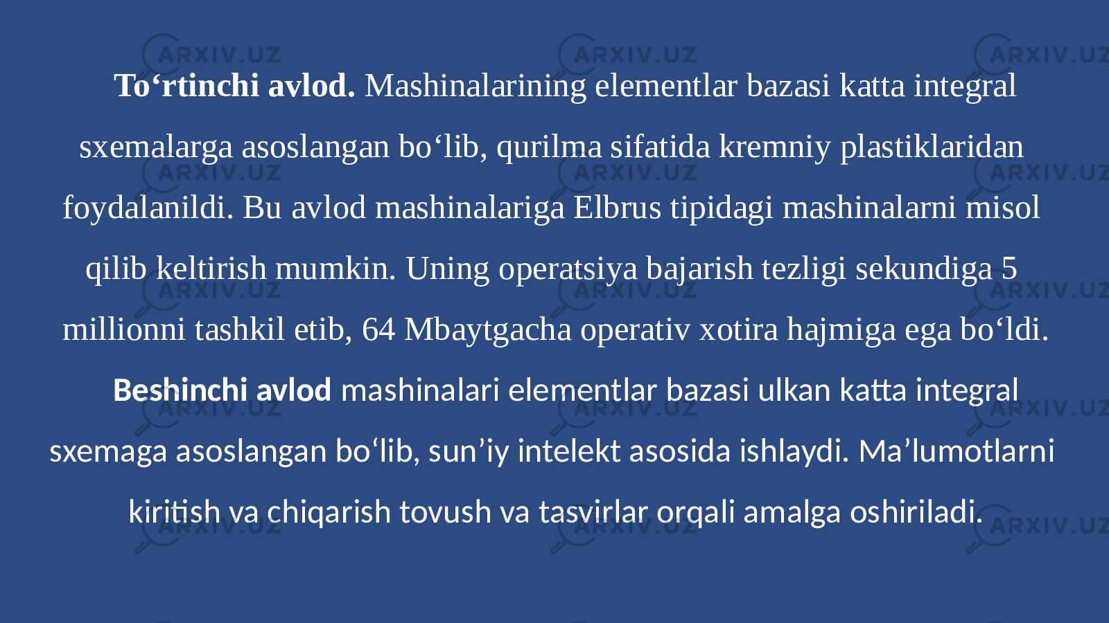 To‘rtinchi avlod. Mashinalarining elementlar bazasi katta integral sxemalarga asoslangan bo‘lib, qurilma sifatida kremniy plastiklaridan foydalanildi. Bu avlod mashinalariga Elbrus tipidagi mashinalarni misol qilib keltirish mumkin. Uning operatsiya bajarish tezligi sekundiga 5 millionni tashkil etib, 64 Mbaytgacha operativ xotira hajmiga ega bo‘ldi. Beshinchi avlod mashinalari elementlar bazasi ulkan katta integral sxemaga asoslangan bo‘lib, sun’iy intelekt asosida ishlaydi. Ma’lumotlarni kiritish va chiqarish tovush va tasvirlar orqali amalga oshiriladi. 