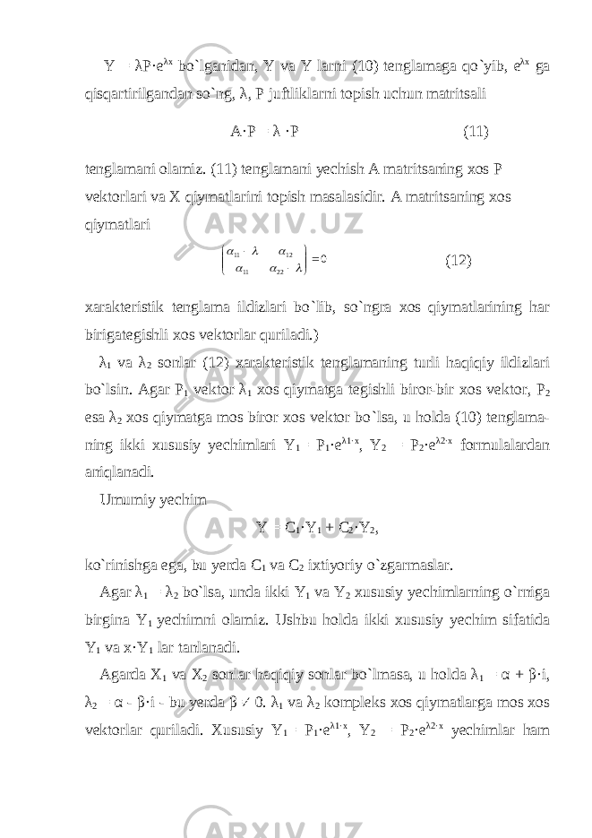 Y = λP·e λx bo ` lganidan, Y va Y larni (10) tenglamaga qo ` yib, e λx ga qisqartirilgandan so ` ng, λ , P juftliklarni topish uchun matritsali A·P = λ ·P (11) tenglamani olamiz. (11) tenglamani yechish A matritsaning xos P vektorlari va X qiymatlarini topish masalasidir. A matritsaning xos qiymatlari0 2211 1211              (12) xarakteristik tenglama ildizlari bo ` lib, so ` ngra xos qiymatlarining har birigategishli xos vektorlar quriladi.) λ 1 va λ 2 sonlar (12) xarakteristik tenglamaning turli haqiqiy ildizlari bo ` lsin. Agar P 1 vektor λ 1 xos qiymatga tegishli biror-bir xos vektor, P 2 esa λ 2 xos qiymatga mos biror xos vektor bo ` lsa, u holda (10) tenglama- ning ikki xususiy yechimlari Y 1 = P 1 ·e λ 1·x , Y 2 = P 2 ·e λ 2·x formulalardan aniqlanadi. Umumiy yechim Y = C 1 ·Y 1 + C 2 ·Y 2 , ko ` rinishga ega, bu yerda C 1 va C 2 ixtiyoriy o ` zgarmaslar. Agar λ 1 = λ 2 bo ` lsa, unda ikki Y 1 va Y 2 xususiy yechimlarning o ` rniga birgina Y 1 yechimni olamiz. Ushbu holda ikki xususiy yechim sifatida Y 1 va x·Y 1 lar tanlanadi. Agarda X 1 va X 2 sonlar haqiqiy sonlar bo ` lmasa, u holda λ 1 = α + β ·i, λ 2 = α - β ·i - bu yerda β ≠ 0. λ 1 va λ 2 kompleks xos qiymatlarga mos xos vektorlar quriladi. Xususiy Y 1 = P 1 ·e λ 1·x , Y 2 = P 2 ·e λ 2·x yechimlar ham 
