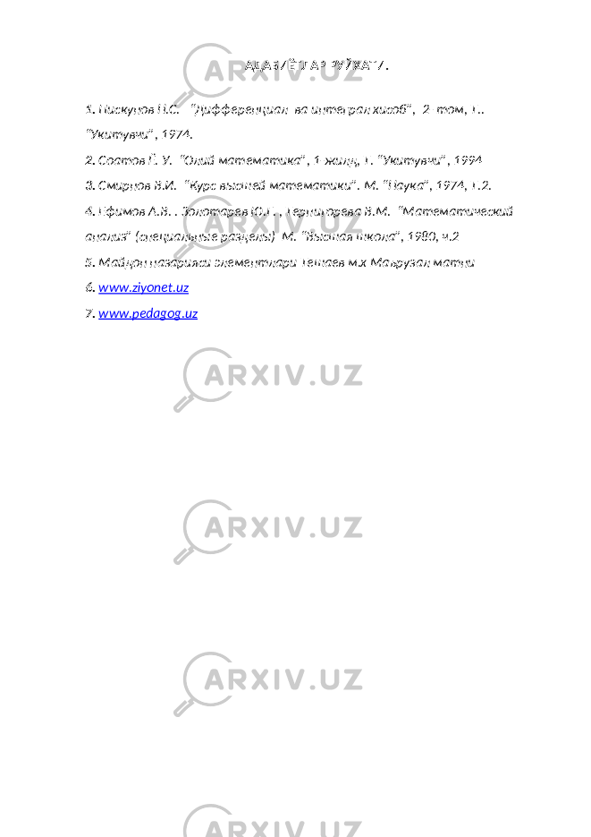 АДАБИЁТЛАР РУЙХАТИ. 1. Пискунов Н.С. “Дифференциал ва интеграл хисоб”, 2- том, Т.. “Укитувчи”, 1974. 2. Соатов Ё. У. “Олий математика”, 1-жилд, Т. “Укитувчи”, 1994 3. Смирнов В.И. “Курс высшей математики”. М. “Наука”, 1974, Т.2. 4. Ефимов А.В. . Золотарев Ю.Г. , Терпигорева В.М. “Математический анализ” (специальные разделы) М. “Высшая школа”, 1980, ч.2 5. Майдон назарияси элементлари Тешаев м.х Маърузал матни 6. www.ziyonet.uz 7. www.pedagog.uz 