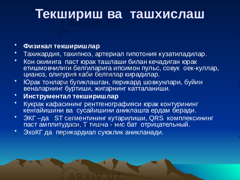 Текшириш ва ташхислаш • Физикал текширишлар • Тахикардия, тахипноэ, артериал гипотония кузатиладилар. • Кон окимига паст юрак ташлаши билан кечадиган юрак етишмовчилиги белгиларига ипсимон пульс, совук оек-куллар, цианоз, олигурия каби белгилар кирадилар. • Юрак тонлари бугиклашган, перикард шовкунлари, буйин веналарнинг буртиши, жигарнинг катталаниши. • Инструментал текширишлар • Кукрак кафасининг рентгенографияси юрак контурининг кенгайишини ва сусайишини аниклашга ердам беради. • ЭКГ –да  ST сегментининг кутарилиши, QRS комплексининг паст амплитудаси, Т тишча - нис бат отрицательный. • ЭхоКГ да перикардиал суюклик аникланади. 