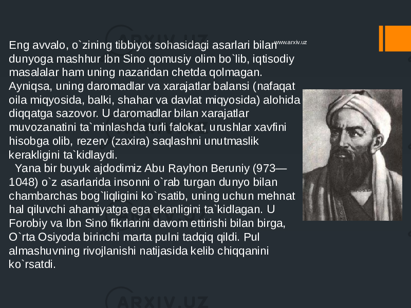 Eng avvalo, o`zining tibbiyot sohasidagi asarlari bilan dunyoga mashhur Ibn Sino qomusiy olim bo`lib, iqtisodiy masalalar ham uning nazaridan chetda qolmagan. Ayniqsa, uning daromadlar va xarajatlar balansi (nafaqat oila miqyosida, balki, shahar va davlat miqyosida) alohida diqqatga sazovor. U daromadlar bilan xarajatlar muvozanatini ta`minlashda turli falokat, urushlar xavfini hisobga olib, rezerv (zaxira) saqlashni unutmaslik kerakligini ta`kidlaydi. Yana bir buyuk ajdodimiz Abu Rayhon Beruniy (973— 1048) o`z asarlarida insonni o`rab turgan dunyo bilan chambarchas bog`liqligini ko`rsatib, uning uchun mehnat hal qiluvchi ahamiyatga ega ekanligini ta`kidlagan. U Forobiy va Ibn Sino fikrlarini davom ettirishi bilan birga, O`rta Osiyoda birinchi marta pulni tadqiq qildi. Pul almashuvning rivojlanishi natijasida kelib chiqqanini ko`rsatdi. www.arxiv.uz 