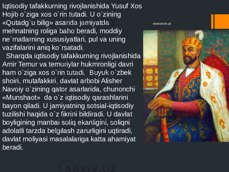 Iqtisodiy tafakkurning rivojlanishida Yusuf Xos Hojib o`ziga xos o`rin tutadi. U o`zining «Qutadg`u bilig» asarida jamiyatda mehnatning roliga baho beradi, moddiy ne`matlarning xususiyatlari, pul va uning vazifalarini aniq ko`rsatadi. Sharqda iqtisodiy tafakkurning rivojlanishida Amir Temur va temuriylar hukmronligi davri ham o`ziga xos o`rin tutadi. Buyuk o`zbek shoiri, mutafakkiri, davlat arbobi Alisher Navoiy o`zining qator asarlarida, chunonchi «Munshaot» da o`z iqtisodiy qarashlarini bayon qiladi. U jamiyatning sotsial-iqtisodiy tuzilishi haqida o`z fikrini bildiradi. U davlat boyligining manbai soliq ekanligini, soliqni adolatli tarzda belgilash zarurligini uqtiradi, davlat moliyasi masalalariga katta ahamiyat beradi. www.arxiv.uz 