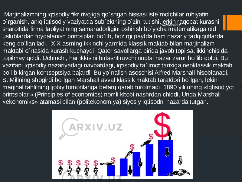  Marjinalizmning iqtisodiy fikr rivojiga qo`shgan hissasi iste`molchilar ruhiyatini o`rganish, aniq iqtisodiy vaziyatda sub`ektning o`zini tutishi, erkin raqobat kurashi sharoitida firma faoliyatining samaradorligini oshirish bo`yicha matematikaga oid uslublardan foydalanish printsiplari bo`lib, hozirgi paytda ham nazariy tadqiqotlarda keng qo`llaniladi. XIX asrning ikkinchi yarmida klassik maktab bilan marjinalizm maktabi o`rtasida kurash kuchaydi. Qator savollarga birida javob topilsa, ikkinchisida topilmay qoldi. Uchinchi, har ikkisini birlashtiruvchi nuqtai nazar zarur bo`lib qoldi. Bu vazifani iqtisodiy nazariyadagi navbatdagi, iqtisodiy ta`limot tarixiga neoklassik maktab bo`lib kirgan kontseptsiya bajardi. Bu yo`nalish asoschisi Alfred Marshall hisoblanadi. S. Millning shogirdi bo`lgan Marshall avval klassik maktab tarafdori bo`lgan, lekin marjinal tahlilning ijobiy tomonlariga befarq qarab turolmadi. 1890 yili uning «Iqtisodiyot printsiplari» (Principles of economics) nomli kitobi nashrdan chiqdi. Unda Marshall «ekonomiks» atamasi bilan (politekonomiya) siyosiy iqtisodni nazarda tutgan. www.arxiv.uz 