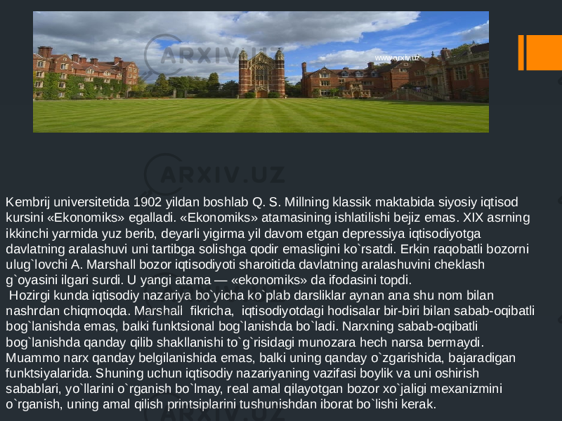 Kembrij universitetida 1902 yildan boshlab Q. S. Millning klassik maktabida siyosiy iqtisod kursini «Ekonomiks» egalladi. «Ekonomiks» atamasining ishlatilishi bejiz emas. XIX asrning ikkinchi yarmida yuz berib, deyarli yigirma yil davom etgan depressiya iqtisodiyotga davlatning aralashuvi uni tartibga solishga qodir emasligini ko`rsatdi. Erkin raqobatli bozorni ulug`lovchi A. Marshall bozor iqtisodiyoti sharoitida davlatning aralashuvini cheklash g`oyasini ilgari surdi. U yangi atama — «ekonomiks» da ifodasini topdi. Hozirgi kunda iqtisodiy nazariya bo`yicha ko`plab darsliklar aynan ana shu nom bilan nashrdan chiqmoqda. Marshall fikricha, iqtisodiyotdagi hodisalar bir-biri bilan sabab-oqibatli bog`lanishda emas, balki funktsional bog`lanishda bo`ladi. Narxning sabab-oqibatli bog`lanishda qanday qilib shakllanishi to`g`risidagi munozara hech narsa bermaydi. Muammo narx qanday belgilanishida emas, balki uning qanday o`zgarishida, bajaradigan funktsiyalarida. Shuning uchun iqtisodiy nazariyaning vazifasi boylik va uni oshirish sabablari, yo`llarini o`rganish bo`lmay, real amal qilayotgan bozor xo`jaligi mexanizmini o`rganish, uning amal qilish printsiplarini tushunishdan iborat bo`lishi kerak. www.arxiv.uz 