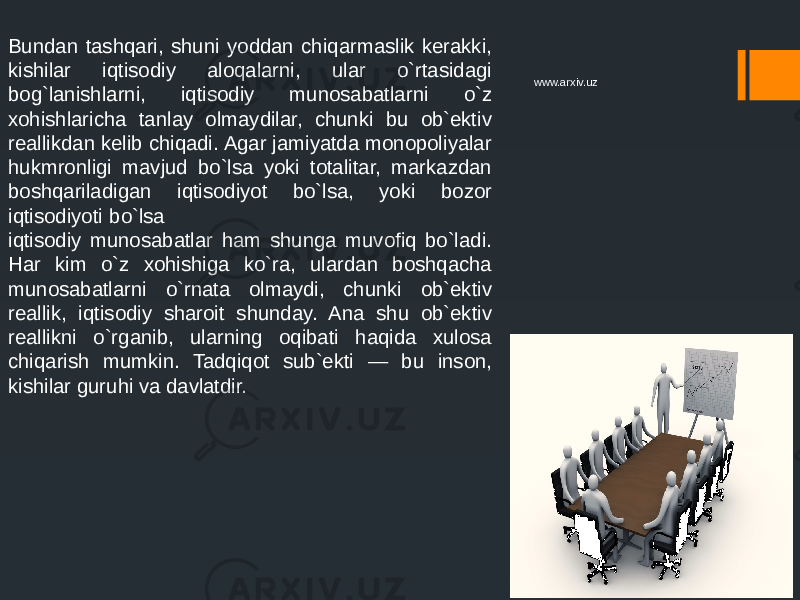 Bundan tashqari, shuni yoddan chiqarmaslik kerakki, kishilar iqtisodiy aloqalarni, ular o`rtasidagi bog`lanishlarni, iqtisodiy munosabatlarni o`z xohishlaricha tanlay olmaydilar, chunki bu ob`ektiv reallikdan kelib chiqadi. Agar jamiyatda monopoliyalar hukmronligi mavjud bo`lsa yoki totalitar, markazdan boshqariladigan iqtisodiyot bo`lsa, yoki bozor iqtisodiyoti bo`lsa iqtisodiy munosabatlar ham shunga muvofiq bo`ladi. Har kim o`z xohishiga ko`ra, ulardan boshqacha munosabatlarni o`rnata olmaydi, chunki ob`ektiv reallik, iqtisodiy sharoit shunday. Ana shu ob`ektiv reallikni o`rganib, ularning oqibati haqida xulosa chiqarish mumkin. Tadqiqot sub`ekti — bu inson, kishilar guruhi va davlatdir. www.arxiv.uz 