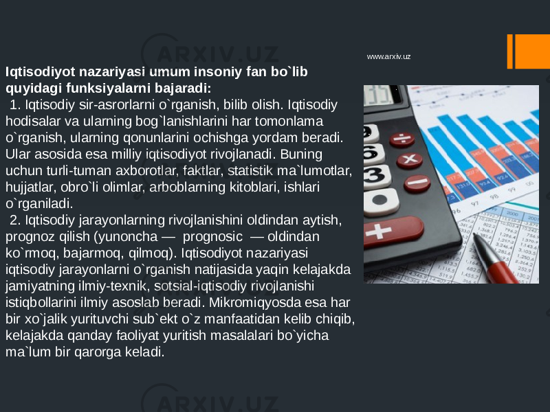 Iqtisodiyot nazariyasi umum insoniy fan bo`lib quyidagi funksiyalarni bajaradi: 1. Iqtisodiy sir-asrorlarni o`rganish, bilib olish. Iqtisodiy hodisalar va ularning bog`lanishlarini har tomonlama o`rganish, ularning qonunlarini ochishga yordam beradi. Ular asosida esa milliy iqtisodiyot rivojlanadi. Buning uchun turli-tuman axborotlar, faktlar, statistik ma`lumotlar, hujjatlar, obro`li olimlar, arboblarning kitoblari, ishlari o`rganiladi. 2. Iqtisodiy jarayonlarning rivojlanishini oldindan aytish, prognoz qilish (yunoncha — prognosic — oldindan ko`rmoq, bajarmoq, qilmoq). Iqtisodiyot nazariyasi iqtisodiy jarayonlarni o`rganish natijasida yaqin kelajakda jamiyatning ilmiy-texnik, sotsial-iqtisodiy rivojlanishi istiqbollarini ilmiy asoslab beradi. Mikromiqyosda esa har bir xo`jalik yurituvchi sub`ekt o`z manfaatidan kelib chiqib, kelajakda qanday faoliyat yuritish masalalari bo`yicha ma`lum bir qarorga keladi. www.arxiv.uz 