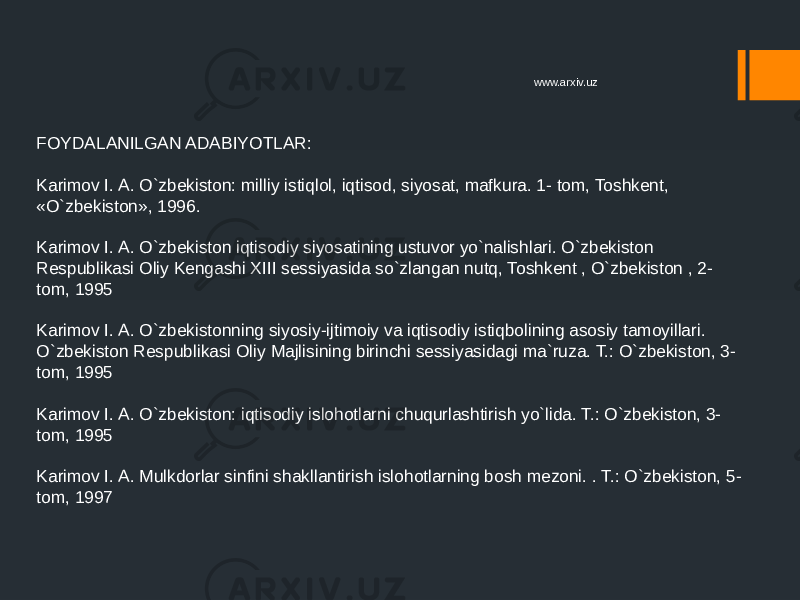 FOYDALANILGAN ADABIYOTLAR: Karimov I. A. O`zbekiston: milliy istiqlol, iqtisod, siyosat, mafkura. 1- tom, Toshkent, «O`zbekiston», 1996. Karimov I. A. O`zbekiston iqtisodiy siyosatining ustuvor yo`nalishlari. O`zbekiston Respublikasi Oliy Kengashi XIII sessiyasida so`zlangan nutq, Toshkent , O`zbekiston , 2- tom, 1995 Karimov I. A. O`zbekistonning siyosiy-ijtimoiy va iqtisodiy istiqbolining asosiy tamoyillari. O`zbekiston Respublikasi Oliy Majlisining birinchi sessiyasidagi ma`ruza. T.: O`zbekiston, 3- tom, 1995 Karimov I. A. O`zbekiston: iqtisodiy islohotlarni chuqurlashtirish yo`lida. T.: O`zbekiston, 3- tom, 1995 Karimov I. A. Mulkdorlar sinfini shakllantirish islohotlarning bosh mezoni. . T.: O`zbekiston, 5- tom, 1997 www.arxiv.uz 