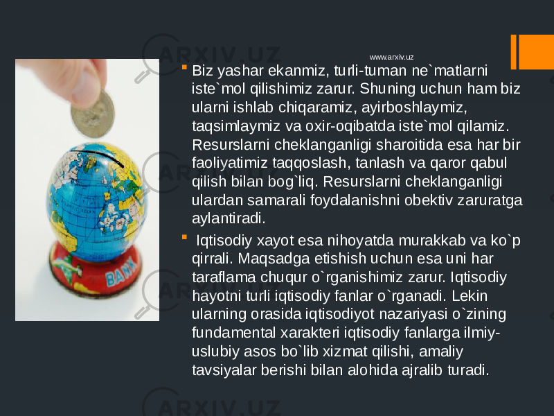  Biz yashar ekanmiz, turli-tuman ne`matlarni iste`mol qilishimiz zarur. Shuning uchun ham biz ularni ishlab chiqaramiz, ayirboshlaymiz, taqsimlaymiz va oxir-oqibatda iste`mol qilamiz. Resurslarni cheklanganligi sharoitida esa har bir faoliyatimiz taqqoslash, tanlash va qaror qabul qilish bilan bog`liq. Resurslarni cheklanganligi ulardan samarali foydalanishni obektiv zaruratga aylantiradi.  Iqtisodiy xayot esa nihoyatda murakkab va ko`p qirrali. Maqsadga etishish uchun esa uni har taraflama chuqur o`rganishimiz zarur. Iqtisodiy hayotni turli iqtisodiy fanlar o`rganadi. Lekin ularning orasida iqtisodiyot nazariyasi o`zining fundamental xarakteri iqtisodiy fanlarga ilmiy- uslubiy asos bo`lib xizmat qilishi, amaliy tavsiyalar berishi bilan alohida ajralib turadi. www.arxiv.uz 