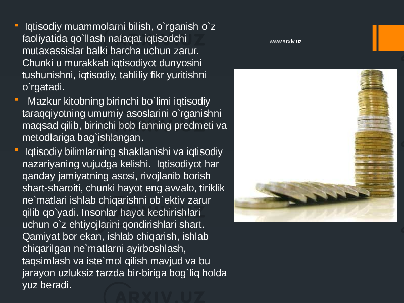  Iqtisodiy muammolarni bilish, o`rganish o`z faoliyatida qo`llash nafaqat iqtisodchi mutaxassislar balki barcha uchun zarur. Chunki u murakkab iqtisodiyot dunyosini tushunishni, iqtisodiy, tahliliy fikr yuritishni o`rgatadi.  Mazkur kitobning birinchi bo`limi iqtisodiy taraqqiyotning umumiy asoslarini o`rganishni maqsad qilib, birinchi bob fanning predmeti va metodlariga bag`ishlangan.  Iqtisodiy bilimlarning shakllanishi va iqtisodiy nazariyaning vujudga kelishi. Iqtisodiyot har qanday jamiyatning asosi, rivojlanib borish shart-sharoiti, chunki hayot eng avvalo, tiriklik ne`matlari ishlab chiqarishni ob`ektiv zarur qilib qo`yadi. Insonlar hayot kechirishlari uchun o`z ehtiyojlarini qondirishlari shart. Qamiyat bor ekan, ishlab chiqarish, ishlab chiqarilgan ne`matlarni ayirboshlash, taqsimlash va iste`mol qilish mavjud va bu jarayon uzluksiz tarzda bir-biriga bog`liq holda yuz beradi. www.arxiv.uz 