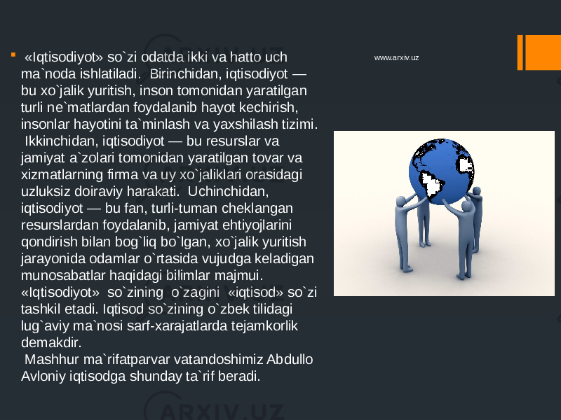  «Iqtisodiyot» so`zi odatda ikki va hatto uch ma`noda ishlatiladi. Birinchidan, iqtisodiyot — bu xo`jalik yuritish, inson tomonidan yaratilgan turli ne`matlardan foydalanib hayot kechirish, insonlar hayotini ta`minlash va yaxshilash tizimi. Ikkinchidan, iqtisodiyot — bu resurslar va jamiyat a`zolari tomonidan yaratilgan tovar va xizmatlarning firma va uy xo`jaliklari orasidagi uzluksiz doiraviy harakati. Uchinchidan, iqtisodiyot — bu fan, turli-tuman cheklangan resurslardan foydalanib, jamiyat ehtiyojlarini qondirish bilan bog`liq bo`lgan, xo`jalik yuritish jarayonida odamlar o`rtasida vujudga keladigan munosabatlar haqidagi bilimlar majmui. «Iqtisodiyot» so`zining o`zagini «iqtisod» so`zi tashkil etadi. Iqtisod so`zining o`zbek tilidagi lug`aviy ma`nosi sarf-xarajatlarda tejamkorlik demakdir. Mashhur ma`rifatparvar vatandoshimiz Abdullo Avloniy iqtisodga shunday ta`rif beradi. www.arxiv.uz 