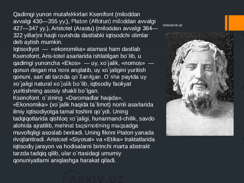 Qadimgi yunon mutafakkirlari Ksenifont (miloddan avvalgi 430—355 yy.), Platon (Aflotun) miloddan avvalgi 427—347 yy.), Aristotel (Arastu) (miloddan avvalgi 384— 322 yillar)ni haqli ravishda dastlabki iqtisodchi olimlar deb aytish mumkin. Iqtisodiyot — «ekonomika» atamasi ham dastlab Ksenofont, Aris-totel asarlarida ishlatilgan bo`lib, u qadimgi yunoncha «Ekos» — uy, xo`jalik, «nomos» — qonun degan ma`noni anglatib, uy xo`jaligini yuritish qonuni, san`ati tarzida qo`llanilgan. O`sha paytda uy xo`jaligi natural xo`jalik bo`lib, iqtisodiy faoliyat yuritishning asosiy shakli bo`lgan. Ksenofont o`zining «Daromadlar haqida», «Ekonomika» (xo`jalik haqida ta`limot) nomli asarlarida ilmiy iqtisodiyotga tamal toshini qo`ydi. Uning tadqiqotlarida qishloq xo`jaligi, hunarmand-chilik, savdo alohida ajratilib, mehnat taqsimotining maqsadga muvofiqligi asoslab beriladi. Uning fikrini Platon yanada rivojlantiradi. Aristotel «Siyosat» va «Etika» traktatlarida iqtisodiy jarayon va hodisalarni birinchi marta abstrakt tarzda tadqiq qilib, ular o`rtasidagi umumiy qonuniyatlarni aniqlashga harakat qiladi. www.arxiv.uz 