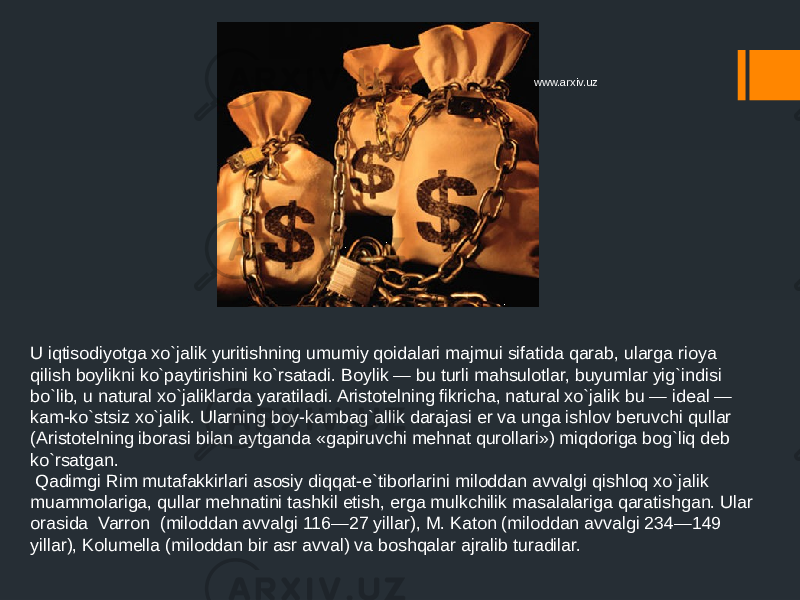 U iqtisodiyotga xo`jalik yuritishning umumiy qoidalari majmui sifatida qarab, ularga rioya qilish boylikni ko`paytirishini ko`rsatadi. Boylik — bu turli mahsulotlar, buyumlar yig`indisi bo`lib, u natural xo`jaliklarda yaratiladi. Aristotelning fikricha, natural xo`jalik bu — ideal — kam-ko`stsiz xo`jalik. Ularning boy-kambag`allik darajasi er va unga ishlov beruvchi qullar (Aristotelning iborasi bilan aytganda «gapiruvchi mehnat qurollari») miqdoriga bog`liq deb ko`rsatgan. Qadimgi Rim mutafakkirlari asosiy diqqat-e`tiborlarini miloddan avvalgi qishloq xo`jalik muammolariga, qullar mehnatini tashkil etish, erga mulkchilik masalalariga qaratishgan. Ular orasida Varron (miloddan avvalgi 116—27 yillar), M. Katon (miloddan avvalgi 234—149 yillar), Kolumella (miloddan bir asr avval) va boshqalar ajralib turadilar. www.arxiv.uz 