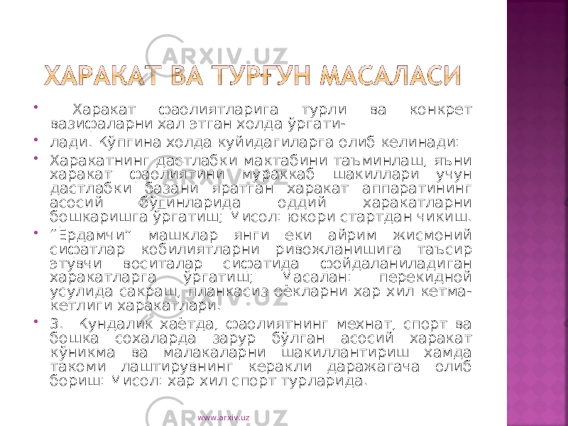  Харакат фаолиятларига турли ва конкрет вазифаларни хал этган холда ўргати-  лади. Кўпгина холда куйидагиларга олиб келинади:  Харакатнинг дастлабки мактабини таъминлаш, яъни харакат фаолиятини мураккаб шакиллари учун дастлабки базани яратган харакат аппаратининг асосий бў г инларида оддий харакатларни бошкаришга ўргатиш; Мисол: юкори стартдан чикиш.  “ Ёрдамчи” машклар янги еки айрим жисмоний сифатлар кобилиятларни ривожланишига таъсир этувчи воситалар сифатида фойдаланиладиган харакатларга ўргатиш; Масалан: перекидной усулида сакраш, планкасиз оёкларни хар хил кетма- кетлиги харакатлари.  3. Кундалик хаётда, фаолиятнинг мехнат, спорт ва бошка сохаларда зарур бўлган асосий харакат кўникма ва малакаларни шакиллантириш хамда такоми лаштирувнинг керакли даражагача олиб бориш: Мисол: хар хил спорт турларида. www.arxiv.uz 