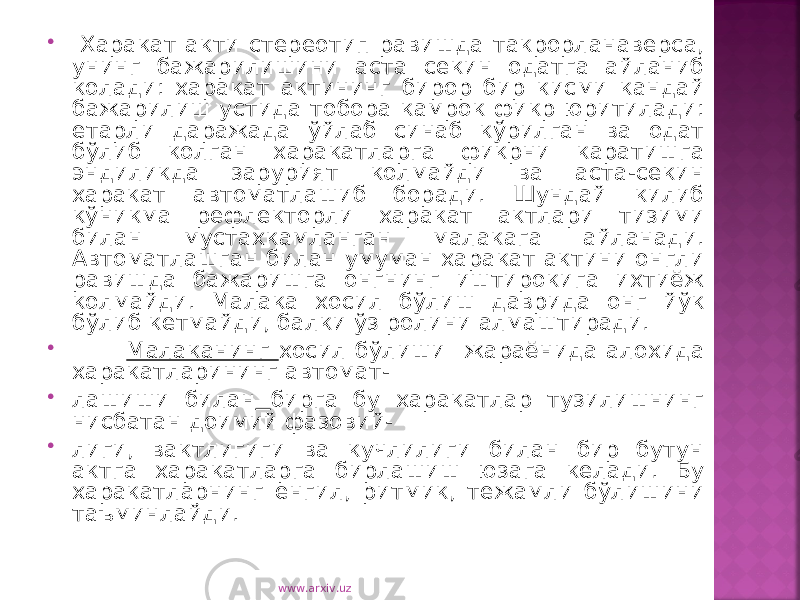  Харакат акти стереотип равишда такрорланаверса, унинг бажарилишини аста секин одатга айланиб колади: харакат актининг бирор бир кисми кандай бажарилиш устида тобора камрок фикр юритилади: етарли даражада ўйлаб синаб кўрилган ва одат бўлиб колган харакатларга фикрни каратишга эндиликда зарурият колмайди ва аста-секин харакат автоматлашиб боради. Шундай килиб кўникма рефлекторли харакат актлари тизими билан мустахкамланган малакага айланади. Автоматлашган билан умуман харакат актини онгли равишда бажаришга онгнинг иштирокига ихтиёж колмайди. Малака хосил бўлиш даврида онг йўк бўлиб кетмайди, балки ўз ролини алмаштиради.  Малаканинг хосил бўлиши жараёнида алохида харакатларининг автомат-  лашиши билан бирга бу харакатлар тузилишнинг нисбатан доимий фазовий-  лиги, вактлигиги ва кучлилиги билан бир бутун актга харакатларга бирлашиш юзага келади. Бу харакатларнинг енгил, ритмик, тежамли бўлишини таъминлайди. www.arxiv.uz 