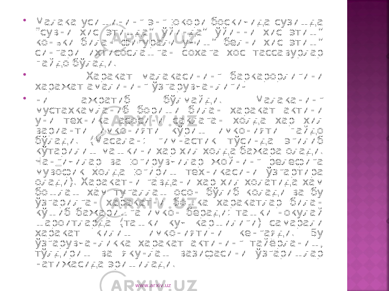  Малака усишининг энг юкори боскичида сузишда “сувни хис этишда” ўйинда” ўйинни хис этиш” коньки билан фигурали учиш” белни хис этиш” сингари ихтисослашган сохага хос тассавурлар пайдо бўлади.  Харакат малакасининг баркарорлигини харажат амалининг ўзгарувчанлиги-  ни ажратиб бўлмайди. Малаканинг мустахкамланиб бориши билан харакат актини уни техника асосини саклаган холда хар хил варианти имконияти кўриш имконияти пайдо бўлади. (Масалан: гимнастик тўсинда эгилиб кўтарилиш машкини хар хил холда бажара олади. Чан г ичилар ва югирувчилар жойнинг релефига мувофик холда югириш техникасини ўзгартира олади). Харакатни гавдани хар хил холатида хам бошлаш хам тугаллаш осон бўлиб колади ва бу ўзгарилган харакатни бошка харакатлар билан кўшиб бажаришга имкон беради: ташки нокулай шароитларда (ташки куч каршилиги) самарали харакат килиш имкониятини кенгаяди. Бу ўзгарувчанликка харакат актининг тайёрланиш, тўлдириш ва якунлаш вазифасини ўзгаришлар натижасида эришилади. www.arxiv.uz 