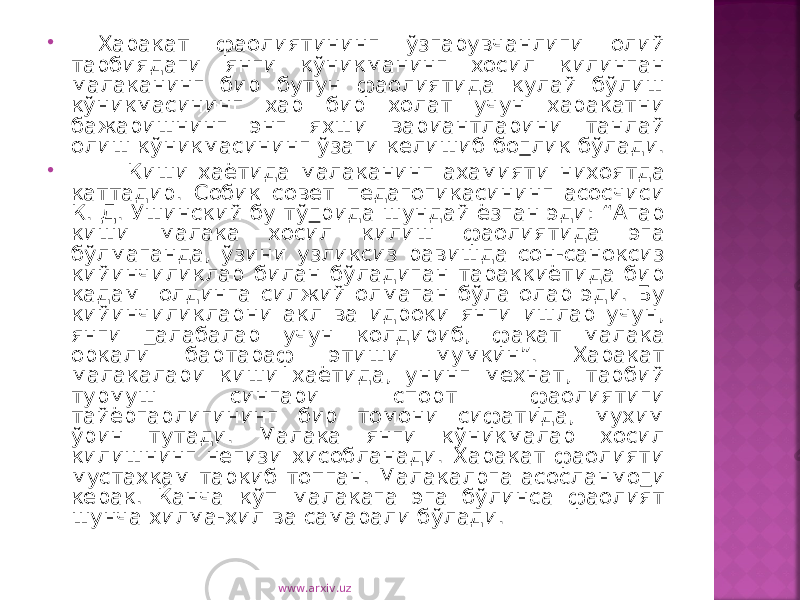  Харакат фаолиятининг ўзгарувчанлиги олий тарбиядаги янги кўникманинг хосил килинган малаканинг бир бутун фаолиятида кулай бўлиш кўникмасининг хар бир холат учун харакатни бажаришнинг энг яхши вариантларини танлай олиш кўникмасининг ўзаги келишиб бо г лик бўлади.  Киши хаётида малаканинг ахамияти нихоятда каттадир. Собик совет педагогикасининг асосчиси К. Д. Ушинский бу тў г рида шундай ёзган эди: “Агар киши малака хосил килиш фаолиятида эга бўлмаганда, ўзини узликсиз равишда сон-саноксиз кийинчиликлар билан бўладиган тараккиётида бир кадам олдинга силжий олмаган бўла олар эди. Бу кийинчиликларни акл ва идроки янги ишлар учун, янги г алабалар учун колдириб, факат малака оркали бартараф этиши мумкин”. Харакат малакалари киши хаётида, унинг мехнат, тарбий турмуш сингари спорт фаолиятиги тайёргарлигининг бир томони сифатида, мухим ўрин тутади. Малака янги кўникмалар хосил килишнинг негизи хисобланади. Харакат фаолияти мустахкам таркиб топган. Малакалрга асосланмо г и керак. Ќанча кўп малакага эга бўлинса фаолият шунча хилма-хил ва самарали бўлади. www.arxiv.uz 