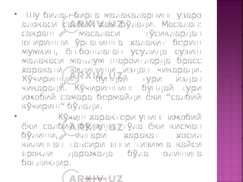  Шу билан бирга малакаларнинг узаро алокаси салбий хам бўлади. Масалан: сакраш масаласи тўсиклардан югиришни ўрганишга халакит бериш мумкин, ён-бошлаган усулида сузиш малакаси маълум шароитларда брасс харакати килиниши издан чикаради. Кўчиришнинг бундай тури издан чикаради. Кўчиришнинг бундай тури ижобий самара бермайди ёки “салбий кўчириш” бўлади.  Кўчиш характери унинг ижобий ёки салбий бўлиши, тўла ёки кисман бўлиши, илгари харакат хосил килинган таъсири янги тизимга кайси ярокли даражада бўла олишига бо г ликдир. www.arxiv.uz 